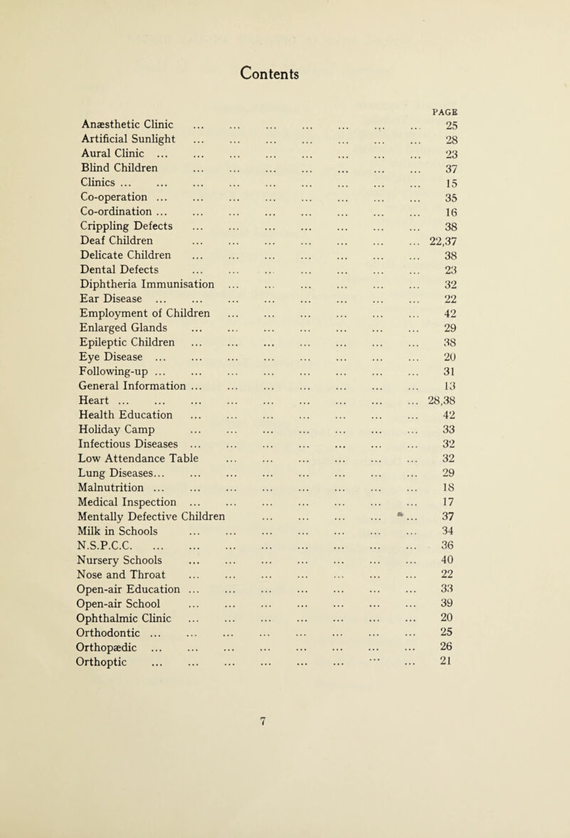 Contents Anaesthetic Clinic Artificial Sunlight Aural Clinic ... Blind Children Clinics ... Co-operation ... Co-ordination ... Crippling Defects Deaf Children Delicate Children Dental Defects Diphtheria Immunisation Ear Disease Employment of Children Enlarged Glands Epileptic Children Eye Disease ... Following-up ... General Information ... Heart ... Health Education Holiday Camp Infectious Diseases ... Low Attendance Table Lung Diseases... Malnutrition ... Medical Inspection ... Mentally Defective Children Milk in Schools N.S.P.C.C. Nursery Schools Nose and Throat Open-air Education ... Open-air School Ophthalmic Clinic Orthodontic ... Orthopaedic Orthoptic PAGE 25 28 23 37 15 35 16 38 ... 22,37 38 23 32 22 42 29 38 20 31 13 ... 28,38 42 33 32 32 29 18 17 *... 37 34 36 40 22 33 39 20 25 26 21