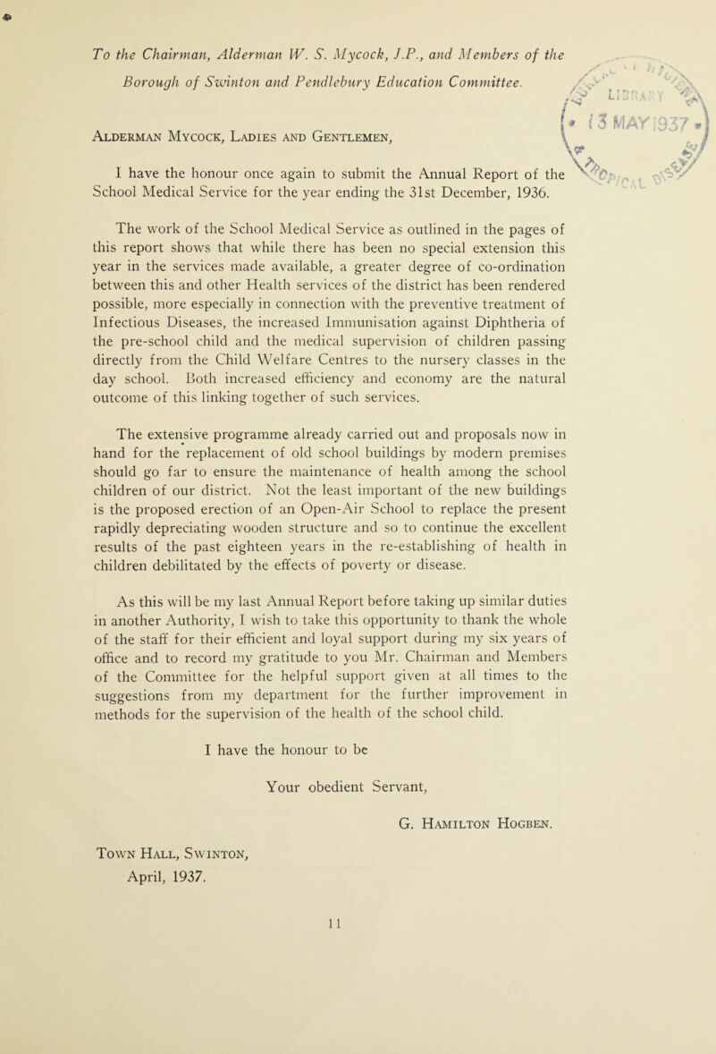 To the Chairman, Alderman IV. S. Mycock, J.P., and Members of the Borough of Swinton and Pendlebury Education Committee. /vv Alderman Mycock, Ladies and Gentlemen, LIBRARY \ (* 13 MAY :937 \ \A I have the honour once again to submit the Annual Report of the ''C School Medical Service for the year ending the 31st December, 1936. The work of the School Medical Service as outlined in the pages of this report shows that while there has been no special extension this year in the services made available, a greater degree of co-ordination between this and other Health services of the district has been rendered possible, more especially in connection with the preventive treatment of Infectious Diseases, the increased Immunisation against Diphtheria of the pre-school child and the medical supervision of children passing directly from the Child Welfare Centres to the nursery classes in the day school. Both increased efficiency and economy are the natural outcome of this linking together of such services. The extensive programme already carried out and proposals now in hand for the replacement of old school buildings by modern premises should go far to ensure the maintenance of health among the school children of our district. Not the least important of the new buildings is the proposed erection of an Open-Air School to replace the present rapidly depreciating wooden structure and so to continue the excellent results of the past eighteen years in the re-establishing of health in children debilitated by the effects of poverty or disease. As this will be my last Annual Report before taking up similar duties in another Authority, I wish to take this opportunity to thank the whole of the staff for their efficient and loyal support during my six years of office and to record my gratitude to you Mr. Chairman and Members of the Committee for the helpful support given at all times to the suggestions from my department for the further improvement in methods for the supervision of the health of the school child. I have the honour to be Your obedient Servant, Town Hall, Swinton, April, 1937. G. Hamilton Hogben.