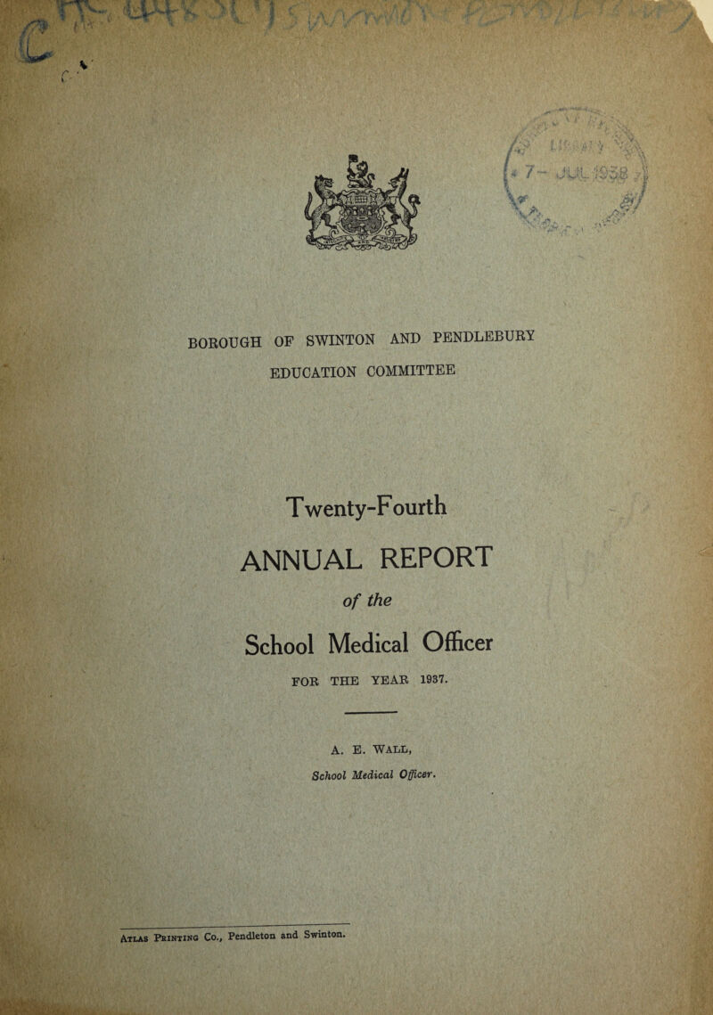 BOROUGH OF SWINTON AND PENDLEBURY EDUCATION COMMITTEE Twenty-Fourth ANNUAL REPORT of the School Medical Officer FOR THE YEAR 1937. A. E. WALL, School Medical Officer. Atlas Printing Co., Pendleton and Swinton.