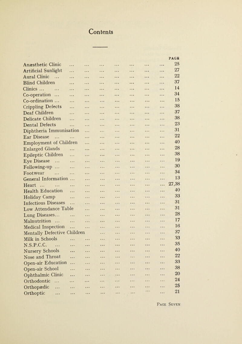 Contents PAGE Anaesthetic Clinic ... ... ... ... ... ... ... 25 Artificial Sunlight . 27 Aural Clinic ... ... ... ... ... ... ... ... 22 Blind Children . 37 Clinics ... ... ... ... ••• ••• ... ... ... 14 Co-operation ... ... ... ... ... ••• ••• ••• 34 Co-ordination ... ... ... ... ... ... ••• ... 13 Crippling Defects ... ... ... ... ... ... ... 38 Deaf Children ... ... ... . 37 Delicate Children . 38 Dental Defects . 23 Diphtheria Immunisation. 31 Ear Disease ... ... ... . ... ••• ••• 22 Employment of Children . 40 Enlarged Glands ... ... ... ... ... ••• ••• 28 Epileptic Children . 38 Eye Disease ... ... ... ... ••• ... ••• ••• 19 Following-up ... ... ... ••• ••• . 30 Footwear ... ... ... ••• ••• ••• ••• ••• 34 General Information. 13 Heart ... ... ••• ••• ••• ••• ••• ••• ••• 27,38 Health Education . 40 Holiday Camp ... ... ••• ••• ... ••• ••• 33 Infectious Diseases. 31 Low Attendance Table . 31 Lung Diseases... ... ... ... ••• . ... 28 Malnutrition ... ... ... ••• ••• ••• ••• ••• 17 Medical Inspection. 16 Mentally Defective Children 37 Milk in Schools ... ... ... ••• ••• ••• ••• 33 N.S.P.C.C. 35 Nursery Schools ... ... ... ••• ••• ••• ••• 40 Nose and Throat ... ... ••• ••• ••• ••• ••• 22 Open-air Education. 33 Open-air School ... ... ••• ••• ••• ••• ••• 38 Ophthalmic Clinic ... ... ••• ••• ••• ••• ••• 20 Orthodontic. 24 Orthopaedic ... ... ••• ••• ••• ••• ••• ••• 25 Orthoptic ... ... ... ••• ••• ••• ••• 21