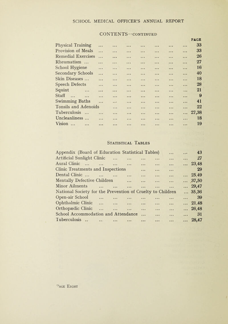 CONTENTS--continued PAGE Physical Training ... ... ... ... ... ... ... 33 Provision of Meals ... ... ... ... ... ... ... 33 Remedial Exercises ... ... ... ... ... ... ... 26 Rheumatism ... ... ... ... ... ... ... ... 27 School Hygiene ... ... ... ... ... ... ... 16 Secondary Schools ... ... ... ... ... ... ... 40 Skin Diseases ... ... ... ... ... ... ... ... 18 Speech Defects ... ... ... ... ... ... ... 28 Squint . ... 21 Staff ... ... ... ... ... ... ... ... ... 9 Swimming Baths ... ... ... ... ... ... ... 41 Tonsils and Adenoids ... ... ... ... ... ... 22 Tuberculosis ... ... ... ... ... ... ... ... 27,38 Uncleanliness ... ... ... ... ... ... ... ... 18 Vision ... ... ... ... ... ... ... ... ... 19 Statistical Tables Appendix (Board of Education Statistical Tables) ... ... 43 Artificial Sunlight Clinic ... ... ... ... ... ... 27 Aural Clinic ... ... ... ... ... ... ... ... 23,48 Clinic Treatments and Inspections ... ... ... 29 Dental Clinic ... ... ... ... ... ... ... ... 25,49 Mentally Defective Children ... ... ... ... ... .37,50 Minor Ailments ... ... ... ... ... ... ... 29,47 National Society for the Prevention of Cruelty to Children ... 35,36 Open-air School ... ... ... ... ... ... ... 39 Ophthalmic Clinic ... ... ... ... ... ... ... 21,48 Orthopaedic Clinic ... ... ... ... ... ... ... 26,48 School Accommodation and Attendance ... ... ... ... 31 Tuberculosis .. ... .28,47 Page Eight (