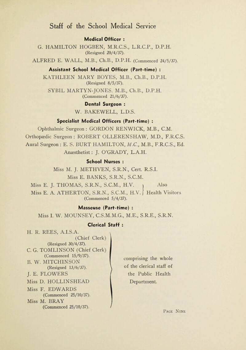 Medical Officer : G. HAMILTON HOGBEN, M.R.C.S., L.R.C.P., D.P.H. (Resigned 20/4/37). ALFRED E. WALL, M.B., Ch.B., D.P.H. (Commenced 24/5/37). Assistant School Medical Officer (Part-time) : KATHLEEN MARY BOYES, M.B., Ch.B., D.P.H. (Resigned 8/5/37). SYBIL MARTYN-JONES. M.B., Ch.B., D.P.H. (Commenced 21/6/37). Dental Surgeon : W. BAKEWELL, L.D.S. Specialist Medical Officers (Part-time) : Ophthalmic Surgeon : GORDON RENWICK, M.B., C.M. Orthopaedic Surgeon : ROBERT OLLERENSHAW, M.D., F.R.C.S. Aural Surgeon : E. S. BURT HAMILTON, M.C., M.B., F.R.C.S., Ed. Anaesthetist: J. O’GRADY, L.A.H. School Nurses : Miss M. J. METHVEN, S.R.N., Cert. R.S.I. Miss E. BANKS, S.R.N., S.C.M. Miss E. J. THOMAS, S.R.N., S.C.M., H.V. Also Miss E. A. ATHERTON, S.R.N., S.C.M., H.V. Health Visitors (Commenced 5/4/37). Masseuse (Part-time) : Miss I. W. MOUNSEY, C.S.M.M.G., M.E., S.R.E., S.R.N. Clerical Staff : H. R. REES, A.I.S.A. (Chief Clerk) (Resigned 30/4/37). C. G. TOMLINSON (Chief Clerk) (Commenced 15/9/37). B. W. MITCHINSON (Resigned 13/6/37). J. E. FLOWERS Miss D. HOLLINSHEAD Miss F. EDWARDS (Commenced 25/10/37). Miss M. BRAY (Commenced 25/10/37). comprising the whole of the clerical staff of the Public Health Department.