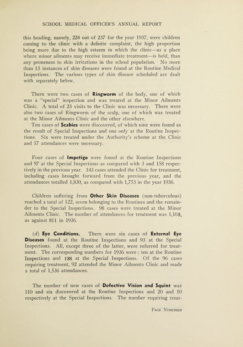 this heading, namely, 224 out of 237 for the year 1937, were children coming to the clinic with a definite complaint, the high proportion being more due to the high esteem in which the clinic—as a place where minor ailments may receive immediate treatment—is held, than any proneness to skin irritations in the school population. No more than 13 instances of skin diseases were found at the Routine Medical Inspections. The various types of skin disease scheduled are dealt with separately below. There were two cases of Ringworm of the body, one of which was a “special” inspection and was treated at the Minor Ailments Clinic. A total of 23 visits to the Clinic was necessary. There were also two cases of Ringworm of the scalp, one of which was treated at the Minor Ailments Clinic and the other elsewhere. Ten cases of Scabies were discovered, of which nine were found as the result of Special Inspections and one only at the Routine Inspec¬ tions. Six were treated under the Authority’s scheme at the Clinic and 57 attendances were necessary. Four cases of Impetigo were found at the Routine Inspections and 97 at the Special Inspections as compared with 3 and 158 respec¬ tively in the previous year. 143 cases attended the Clinic for treatment, including cases brought forward from the previous year, and the attendances totalled 1,830, as compared with 1,753 in the year 1936. Children suffering from Other Skin Diseases (non-tuberculous) reached a total of 122, seven belonging to the Routines and the remain¬ der to the Special Inspections. 98 cases were treated at the Minor Ailments Clinic. The number of attendances for treatment was 1,105, as against 811 in 1936. (d) Eye Conditions. There were six cases of External Eye Diseases found at the Routine Inspections and 93 at the Special Inspections. All, except three of the latter, were referred for treat¬ ment. The corresponding numbers for 1936 were : ten at the Routine Inspections and 138 at the Special Inspections. Of the 96 cases requiring treatment, 92 attended the Minor Ailments Clinic and made a total of 1,536 attendances. The number of new cases of Defective Vision and Squint was 110 and six discovered at the Routine Inspections and 20 and 10 respectively at the Special Inspections. The number requiring treat-