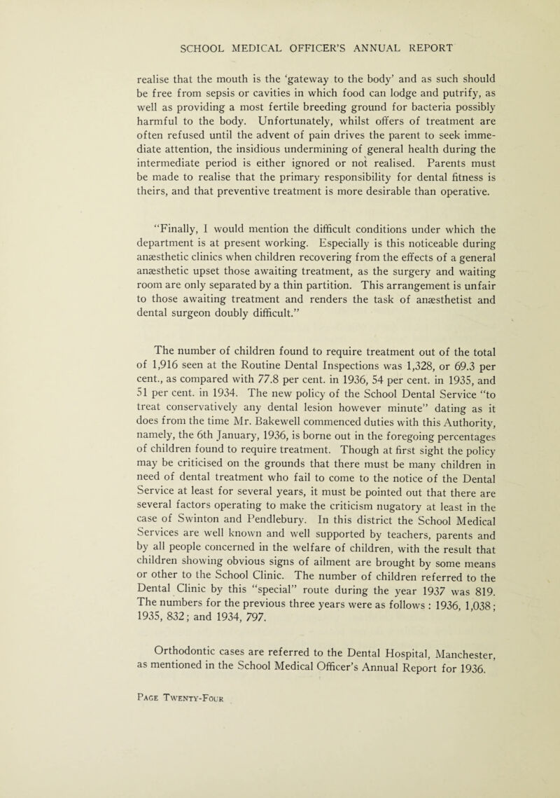 realise that the mouth is the ‘gateway to the body’ and as such should be free from sepsis or cavities in which food can lodge and putrify, as well as providing a most fertile breeding ground for bacteria possibly harmful to the body. Unfortunately, whilst offers of treatment are often refused until the advent of pain drives the parent to seek imme¬ diate attention, the insidious undermining of general health during the intermediate period is either ignored or not realised. Parents must be made to realise that the primary responsibility for dental fitness is theirs, and that preventive treatment is more desirable than operative. “Finally, I would mention the difficult conditions under which the department is at present working. Especially is this noticeable during anaesthetic clinics when children recovering from the effects of a general anaesthetic upset those awaiting treatment, as the surgery and waiting room are only separated by a thin partition. This arrangement is unfair to those awaiting treatment and renders the task of anaesthetist and dental surgeon doubly difficult.” The number of children found to require treatment out of the total of 1,916 seen at the Routine Dental Inspections was 1,328, or 69.3 per cent., as compared with 77.8 per cent, in 1936, 54 per cent, in 1935, and 51 per cent, in 1934. The new policy of the School Dental Service “to treat conservatively any dental lesion however minute” dating as it does from the time Mr. Bakewell commenced duties with this Authority, namely, the 6th January, 1936, is borne out in the foregoing percentages of children found to require treatment. Though at first sight the policy may be criticised on the grounds that there must be many children in need of dental treatment who fail to come to the notice of the Dental Service at least for several years, it must be pointed out that there are several factors operating to make the criticism nugatory at least in the case of Swinton and Pendlebury. In this district the School Medical Services are well known and well supported by teachers, parents and by all people concerned in the welfare of children, with the result that children showing obvious signs of ailment are brought by some means or other to the School Clinic. The number of children referred to the Dental Clinic by this “special” route during the year 1937 was 819. The numbers for the previous three years were as follows : 1936 1 038 • 1935, 832; and 1934, 797. Orthodontic cases are referred to the Dental Hospital, Manchester, as mentioned in the School Medical Officer’s Annual Report for 1936.