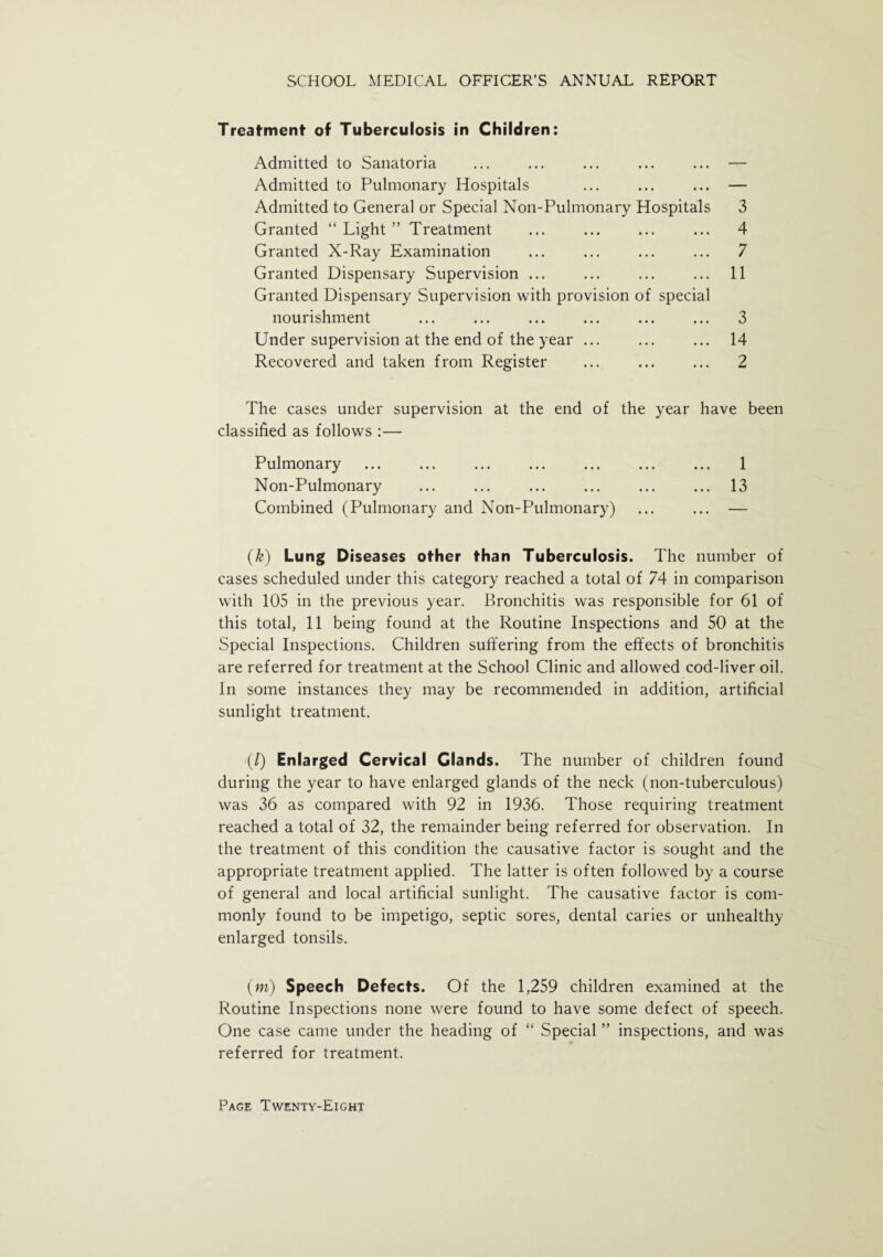 Treatment of Tuberculosis in Children: Admitted to Sanatoria ... ... ... ... ... — Admitted to Pulmonary Hospitals ... ... ... — Admitted to General or Special Non-Pulmonary Hospitals 3 Granted “ Light ” Treatment ... ... ... ... 4 Granted X-Ray Examination ... ... ... ... 7 Granted Dispensary Supervision ... ... ... ... 11 Granted Dispensary Supervision with provision of special nourishment ... ... ... ... ... ... 3 Under supervision at the end of the year ... ... ... 14 Recovered and taken from Register ... ... ... 2 The cases under supervision at the end of the year have been classified as follows :— Pulmonary . 1 Non-Pulmonary ... ... ... ... ... ... 13 Combined (Pulmonary and Non-Pulmonary) ... ... — (k) Lung Diseases other than Tuberculosis. The number of cases scheduled under this category reached a total of 74 in comparison with 105 in the previous year. Bronchitis was responsible for 61 of this total, 11 being found at the Routine Inspections and 50 at the Special Inspections. Children suffering from the effects of bronchitis are referred for treatment at the School Clinic and allowed cod-liver oil. In some instances they may be recommended in addition, artificial sunlight treatment. (/) Enlarged Cervical Glands. The number of children found during the year to have enlarged glands of the neck (non-tuberculous) was 36 as compared with 92 in 1936. Those requiring treatment reached a total of 32, the remainder being referred for observation. In the treatment of this condition the causative factor is sought and the appropriate treatment applied. The latter is often followed by a course of general and local artificial sunlight. The causative factor is com¬ monly found to be impetigo, septic sores, dental caries or unhealthy enlarged tonsils. (m) Speech Defects. Of the 1,259 children examined at the Routine Inspections none were found to have some defect of speech. One case came under the heading of “ Special ” inspections, and was referred for treatment.