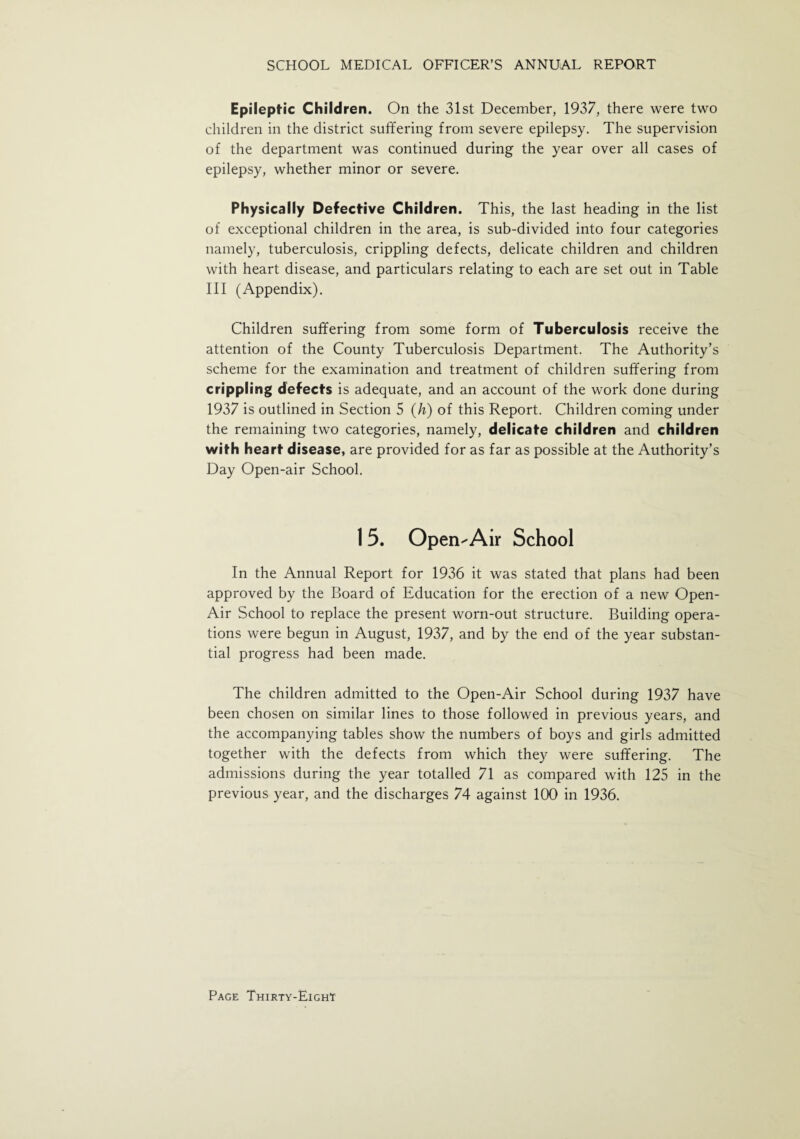 Epileptic Children. On the 31st December, 1937, there were two children in the district suffering from severe epilepsy. The supervision of the department was continued during the year over all cases of epilepsy, whether minor or severe. Physically Defective Children. This, the last heading in the list of exceptional children in the area, is sub-divided into four categories namely, tuberculosis, crippling defects, delicate children and children with heart disease, and particulars relating to each are set out in Table III (Appendix). Children suffering from some form of Tuberculosis receive the attention of the County Tuberculosis Department. The Authority’s scheme for the examination and treatment of children suffering from crippling defects is adequate, and an account of the work done during 1937 is outlined in Section 5 (h) of this Report. Children coming under the remaining two categories, namely, delicate children and children with heart disease, are provided for as far as possible at the Authority’s Day Open-air School. I 5. Open-Air School In the Annual Report for 1936 it was stated that plans had been approved by the Board of Education for the erection of a new Open- Air School to replace the present worn-out structure. Building opera¬ tions were begun in August, 1937, and by the end of the year substan¬ tial progress had been made. The children admitted to the Open-Air School during 1937 have been chosen on similar lines to those followed in previous years, and the accompanying tables show the numbers of boys and girls admitted together with the defects from which they were suffering. The admissions during the year totalled 71 as compared with 125 in the previous year, and the discharges 74 against 100 in 1936.