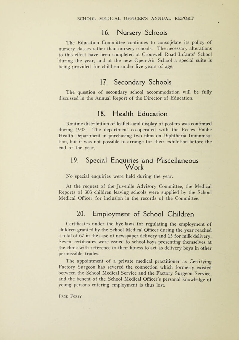 16. Nursery Schools The Education Committee continues to consolidate its policy of nursery classes rather than nursery schools. The necessary alterations to this effect have been completed at Cromwell Road Infants’ School during the year, and at the new Open-Air School a special suite is being provided for children under five years of age. 17. Secondary Schools The question of secondary school accommodation will be fully discussed in the Annual Report of the Director of Education. 18. Health Education Routine distribution of leaflets and display of posters was continued during 1937. The department co-operated with the Eccles Public Health Department in purchasing two films on Diphtheria Immunisa¬ tion, but it was not possible to arrange for their exhibition before the end of the year. 19. Special Enquiries and Miscellaneous Work No special enquiries were held during the year. At the request of the Juvenile Advisory Committee, the Medical Reports of 303 children leaving schools were supplied by the School Medical Officer for inclusion in the records of the Committee. 20. Employment of School Children Certificates under the bye-laws for regulating the employment of children granted by the School Medical Officer during the year reached a total of 67 in the case of newspaper delivery and 15 for milk delivery. Seven certificates were issued to school-boys presenting themselves at the clinic with reference to their fitness to act as delivery boys in other permissible trades. The appointment of a private medical practitioner as Certifying Factory Surgeon has severed the connection which formerly existed between the School Medical Service and the Factory Surgeon Service, and the benefit of the School Medical Officer’s personal knowledge of young persons entering employment is thus lost.
