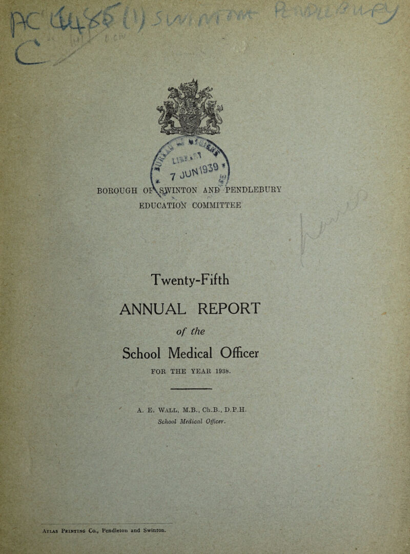 BOROUGH OlWlNTON AND PENDLEBURY y, EDUCATION COMMITTEE Twenty-Fifth ANNUAL REPORT of the School Medical Officer FOR THE YEAR 1938. A. E. WALL, M.B., Ch.B., D.P.H. School Medical Officer. Atlas Printing Co., Pendleton and Swinton.