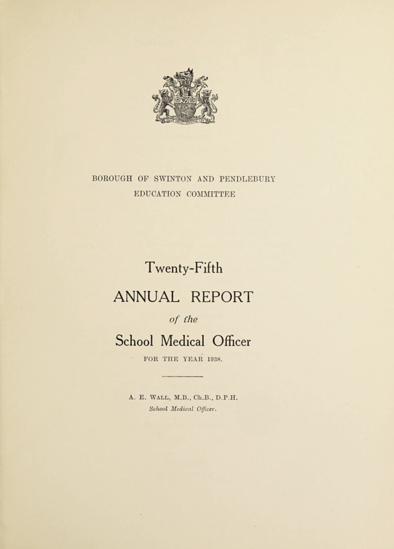 BOROUGH OF SWINTON AND PENDLEBURY EDUCATION COMMITTEE Twenty-Fifth ANNUAL REPORT of the School Medical Officer FOR THE YEAR 1938. A. E. WALL, M.B., Ch.B., D.P.H. School Medical Officer.