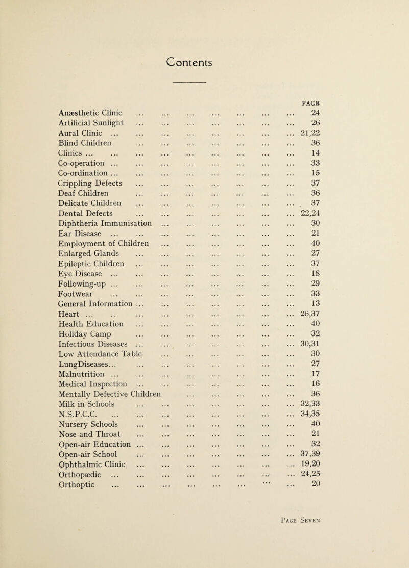 Contents PAGE Anaesthetic Clinic ... ... ... ... ... ... ... 24 Artificial Sunlight ... ... ... ... ... ... ... 26 Aural Clinic.21,22 Blind Children ... ... ... ... ... ... ... 36 Clinics ... ... ... ... ... ... ... ... ... 14 Co-operation ... ... ... ... ... ... ... ... 33 Co-ordination ... ... ... ... ... ... ... ... 15 Crippling Defects ... ... ... ... ... ... ... 37 Deaf Children ... ... ... ... ... ... ... 36 Delicate Children ... ... ... ... ... ... ... 37 Dental Defects ... ... ... ... ... ... ... 22,24 Diphtheria Immunisation ... ... ... ... ... ... 30 Ear Disease ... ... ... ... ... ... ... ... 21 Employment of Children ... ... ... ... ... ... 40 Enlarged Glands ... ... ... ... ... ... ... 27 Epileptic Children ... ... ... ... ... ... ... 37 Eye Disease ... ... ... ... ... ... ... ... 18 Following-up ... ... ... ... ... ... ... ... 29 Footwear ... ... ... ... ... ... ... ... 33 General Information ... ... ... ... ... ... ... 13 Heart ... ... ... ... ... ... ... ... ... 26,37 Health Education ... ... ... ... ... ... ... 40 Holiday Camp ... ... ... ... ... ... ... 32 Infectious Diseases ... ... ... ... ... ... ... 30,31 Low Attendance Table ... ... ... ... ... ... 30 LungDiseases... ... ... ... ... ... ... ... 27 Malnutrition ... ... ... ... ... ... ... ... 17 Medical Inspection ... ... ... ... ... ... ... 16 Mentally Defective Children ... ... ... ... ... 36 Milk in Schools ... ... ... ... ... ... ... 32,33 N.S.P.C.C.34,35 Nursery Schools ... ... ... ... ... ... ... 40 Nose and Throat ... ... ... ... ... ... ... 21 Open-air Education ... ... ... ... ... ... ... 32 Open-air School ... ... ... ... ... ... ... 37,39 Ophthalmic Clinic ... ... ... ... ... ... ... 19,20 Orthopaedic ... ... . ... • •• 24,25 Orthoptic ... ... ... ... ... ... *’* ... 20