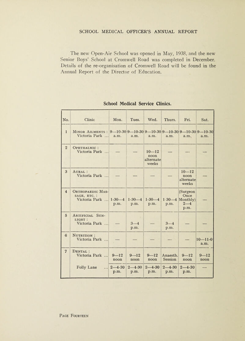 The new Open-Air School was opened in May, 1938, and the new Senior Boys’ School at Cromwell Road was completed in December. Details of the re-organisation of Cromwell Road will be found in the Annual Report of the Director of Education. School Medical Service Clinics. No. Clinic Mon. Tues. Wed. Thurs. Fri. Sat. 1 Minor Ailments : Victoria Park ... 9_10-30 a.m. 9-10-30 a.m. 9-10-30 a.m. 9—10-30 a.m. 9-10-30 a.m. 9—10-30 a.m. 2 Ophthalmic : Victoria Park ... — — 10—12 noon alternate weeks — — 3 Aural : Victoria Park ... — — — — 10—12 noon alternate weeks — 4 Orthopaedic Mas¬ sage, etc. : Victoria Park ... 1-30—4 p.m. 1-30—4 p.m. 1-30—4 p.m. 1 30—4 p.m. (Surgeon Once Monthly) 2—4 p.m. — 5 Artificial Sun¬ light : Victoria Park ... — 3—4 p.m. — 3—4 p.m. — — 6 Nutrition : Victoria Park ... — — — — — 10-11-0 a.m. 7 Dental: Victoria Park ... 9—12 noon 9—12 noon 9—12 noon Anaesth. Session 9—12 noon 9—12 noon Folly Lane 2-4-30 p.m. 2-4-30 p.m. 2-4-30 p.m. 2-4-30 p.m. 2-4-30 p.m. —