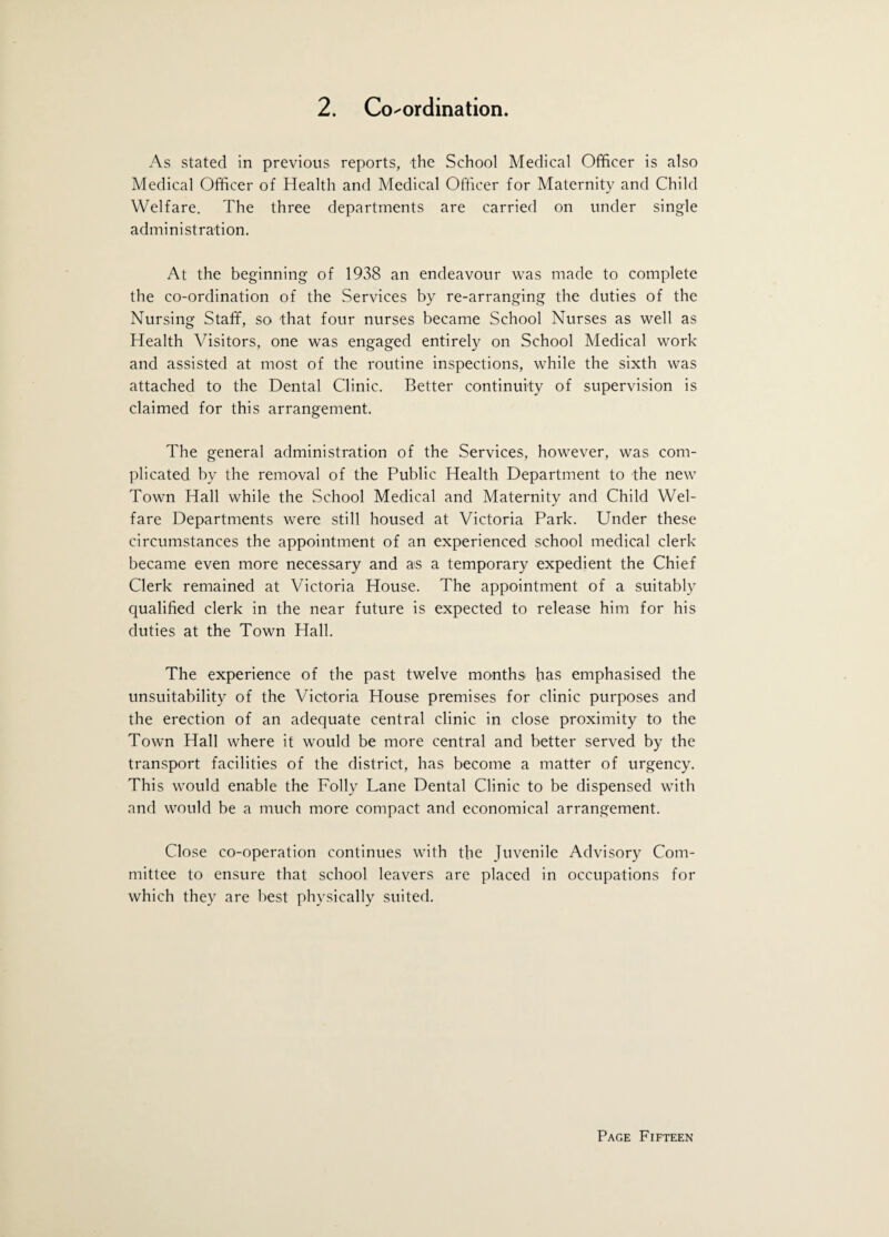 As stated in previous reports, the School Medical Officer is also Medical Officer of Health and Medical Officer for Maternity and Child Welfare. The three departments are carried on under single administration. At the beginning of 1938 an endeavour was made to complete the co-ordination of the Services by re-arranging the duties of the Nursing Staff, so that four nurses became School Nurses as well as Health Visitors, one was engaged entirely on School Medical work and assisted at most of the routine inspections, while the sixth was attached to the Dental Clinic. Better continuity of supervision is claimed for this arrangement. The general administration of the Services, however, was com¬ plicated by the removal of the Public Health Department to the new Town Hall while the School Medical and Maternity and Child Wel¬ fare Departments were still housed at Victoria Park. Under these circumstances the appointment of an experienced school medical clerk became even more necessary and as a temporary expedient the Chief Clerk remained at Victoria House. The appointment of a suitably qualified clerk in the near future is expected to release him for his duties at the Town Hall. The experience of the past twelve months has emphasised the unsuitability of the Victoria House premises for clinic purposes and the erection of an adequate central clinic in close proximity to the Town Hall where it would be more central and better served by the transport facilities of the district, has become a matter of urgency. This would enable the Folly Lane Dental Clinic to be dispensed with and would be a much more compact and economical arrangement. Close co-operation continues with the Juvenile Advisory Com¬ mittee to ensure that school leavers are placed in occupations for which they are best physically suited.