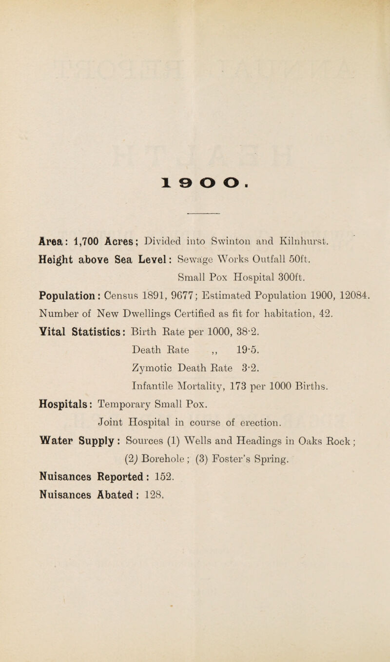 Area: 1,700 Acres; Divided into Swinton and Kilnhurst. Height above Sea Level: Sewage Works Outfall 50ft. Small Pox Hospital 300ft. Population: Census 1891, 9G77; Estimated Population 1900, 12084. Number of New Dwellings Certified as fit for habitation, 42. Yital Statistics: Birth Bate per 1000, 38-2. Death Bate ,, 19*5. Zymotic Death Bate 3-2. Infantile Mortality, 173 per 1000 Births. Hospitals: Temporary Small Pox. Joint Hospital in course of erection. Water Supply: Sources (1) Wells and Headings in Oaks Bock; (2) Borehole ; (3) Foster’s Spring. Nuisances Reported: 152. Nuisances Abated: 128.