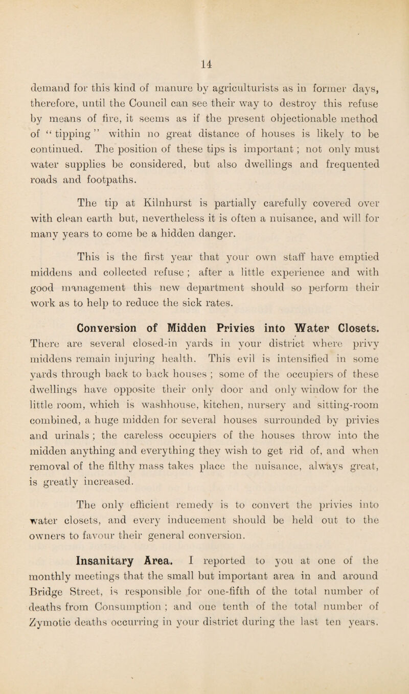 demand for this kind of manure by agriculturists as in former days, therefore, until the Council can see their way to destroy this refuse by means of fire, it seems as if the present objectionable method of “ tipping ” within no great distance of houses is likely to be continued. The position of these tips is important; not only must water supplies be considered, but also dwellings and frequented roads and footpaths. The tip at Kilnhurst is partially carefully covered over with clean earth but, nevertheless it is often a nuisance, and will for many years to come be a hidden danger. This is the first year that your own staff have emptied middens and collected refuse ; after a little experience and with good management this new department should so perform their work as to help to reduce the sick rates. Conversion of Midden Privies into Water Closets. There are several closed-in yards in your district where privy middens remain injuring health. This evil is intensified in some yards through back to back houses ; some of the occupiers of these dwellings have opposite their only door and only window for the little room, which is washhouse, kitchen, nursery and sitting-room combined, a huge midden for several houses surrounded by privies and urinals ; the careless occupiers of the houses throw into the midden anything and everything they wish to get rid of, and when removal of the filthy mass takes place the nuisance, always great, is greatly increased. The only efficient remedy is to convert the privies into water closets, and every inducement should be held out to the owners to favour their general conversion. Insanitary Area. I reported to you at one of the monthly meetings that the small but important area in and around Bridge Street, is responsible for one-fifth of the total number of deaths from Consumption ; and one tenth of the total number of Zymotic deaths occurring in your district during the last ten years.