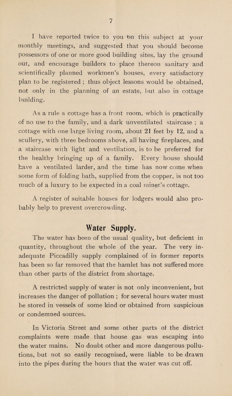 I have reported twice to you bn this subject at your monthly meetings, and suggested that you should become possessors of one or more good building sites, lay the ground out, and encourage builders to place thereon sanitary and scientifically planned workmen’s houses, every satisfactory plan to be registered ; thus object lessons would be obtained, not only in the planning of an estate, but also in cottage building. Asa rule a cottage has a front room, which is practically of no use to the family, and a dark unventilated staircase ; a cottage with one large living room, about 21 feet by 12, and a scullery, with three bedrooms above, all having fireplaces, and a staircase with light and ventilation, is to be preferred for the healthy bringing up of a family. Every house should have a ventilated larder, and the time has now come when some form of folding bath, supplied from the copper, is not too much of a luxury to be expected in a coal miner’s cottage. A register of suitable houses for lodgers would also pro¬ bably help to prevent overcrowding. Water Supply. The water has been of the usual quality, but deficient in quantity, throughout the whole of the year. The very in¬ adequate Piccadilly supply complained of in former reports has been so far removed that the hamlet has not suffered more than other parts of the district from shortage. A restricted supply of water is not only inconvenient, but increases the danger of pollution ; for several hours water must be stored in vessels of some kind or obtained from suspicious or condemned sources. In Victoria Street and some other parts of the district complaints were made that house gas was escaping into the water mains. No doubt other and more dangerous pollu¬ tions, but not so easily recognised, were liable to be drawn into the pipes during the hours that the water was cut off.