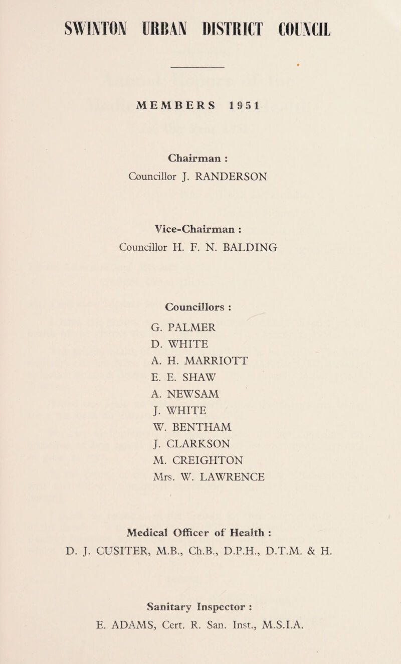 SWINTON URBAN DISTRICT COUNCIL Annual Report of the Medical Officer of Health for the Year 1951. # Public Health Department, Dunford House, Doncaster Road, W a th-upon- D earne. To the Chairman and Members of the Swinton Urban District Council. Mr. Chairman, Madam and Gentlemen, I have the honour to present to you the Annual Report on the health of the district for the year ending 31st December, 1951. The general health of the district continues to be good. The infant mortality rate has fallen from 51.6 per 1,000 to 33.8 per 1,000, an actual reduction in infant deaths from 11 to 7. This is progress in the required direction. There was again no maternal mortality in the district and in fact there has been no maternal death since 1944. No case of Diphtheria has been notified, the last confirmed case occurring as long ago as 1946; but the need for immunisation remains as great as ever. In the course of the year a clinic was opened at Kilnhurst and is well established. Continued satisfactory progress is being made in housing. I thank the members of the Council for their interest in the health of the district. I also thank the Council Officials and Mr. Adams, your Sanitary Inspector, and all the health staff, including General Practitioners, whose work has made the above results possible. I remain, Your obedient Servant,. D. J. CUSITER.