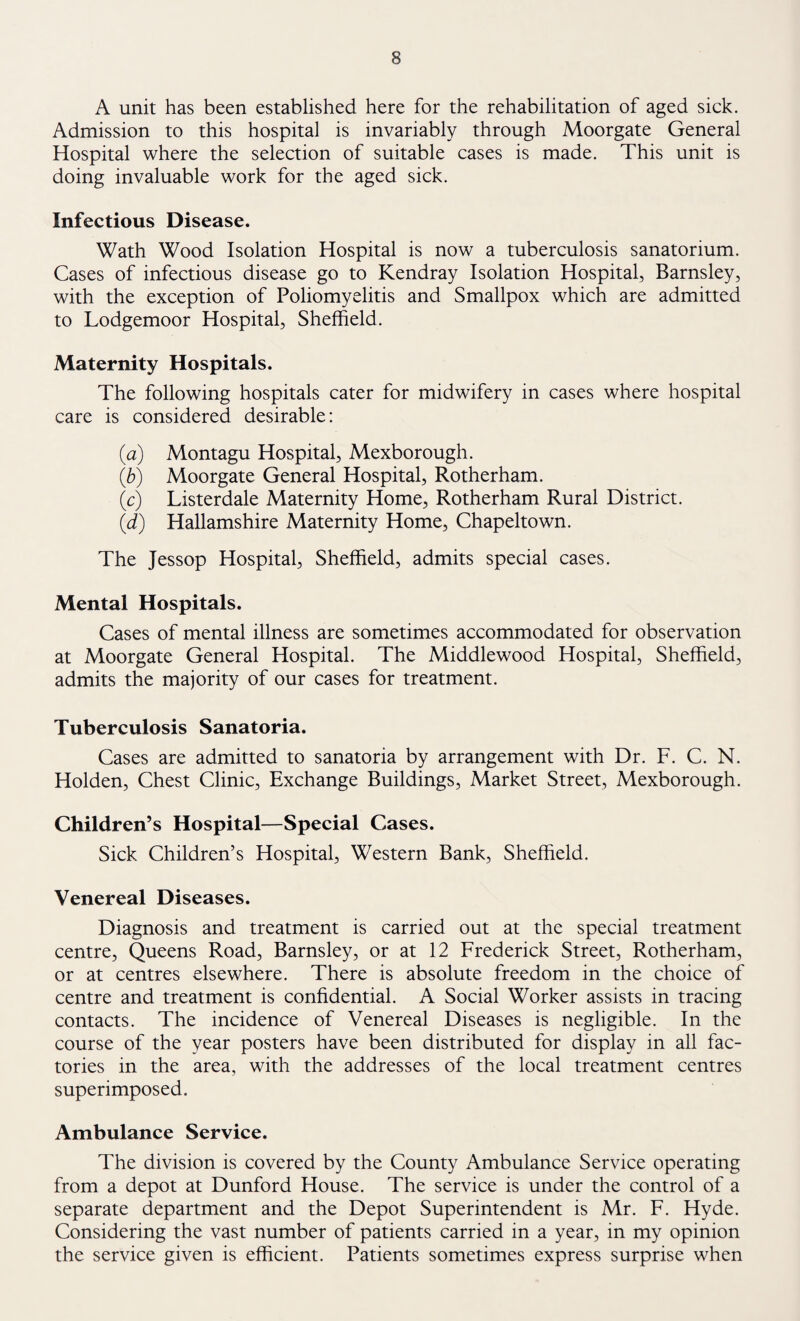 part of South Yorkshire is concerned; no treatment is carried out at the Infant Welfare Centres but the mother is advised on the correct feeding and adequate management of her child. This advice takes a long time to give, and furthermore the home has to be visited afterwards to see that the advice is being carried out; because, we all know how easy it is to give advice, but it does not follow that the advice will be acted upon afterwards. As long as there is a greater infant mortality rate amongst children of different social classes and amongst children of industrial areas as compared with urban and rural areas, so long will there be a continued need for Child Welfare Centres. The average Family Doctor in South Yorkshire is so busy trying to cope with ordinary sick¬ ness that he would have difficulty in finding time to devote to the instruction of a young mother on the healthy upbringing of her child. The critics of the Child Welfare Centres are on much surer ground when they say that there should be closer contact between the Health Visitor and the Family Doctor. The Family Doctor can get as much assistance from the Health Visitor in dealing with sickly children, or children who are generally under par from the health point of view, as he can from the service of Midwives or Home Nurses, with whom he is probably more closely in contact because they actually treat cases, but there is nothing to prevent a Health Visitor assisting the Family Doctor with a case at the Family Doctor’s instructions; but the instruction must come from the Family Doctor. I advise all my Health Visitors that there is little point in complaining to the Medical Officer of Health that such- and-such a baby is sickly; that information should be given verbally by the Health Visitor to the Family Doctor who is responsible for the treatment of the child. It will take time for this sort of co-operation to be established and many of our Family Doctors are using the services of the Health Visitor to a much greater extent than in the past. The closer the co-operation between the Family Doctor and the Health Visitor the greater will be the advantage to the patient and that surely should be the aim of any Health Service whether it is administered by the Local Health Authority, the Regional Hospital Board or Local Executive Council. This fact unfortunately is often overlooked. There is one other point about Infant Welfare Centres: in the old days these Centres were regarded as places where babies were weighed; we have gone a long way from that now, and I am all against weekly weighing which is a waste of time; monthly weighing is all that is required if a baby is thriving. More frequent weighing is necessary where a baby is not making adequate progress. The main feature of all centres should be advice, on the widest scale, on the healthy care of children. There is plenty of room for improvement in child care although the standards are much higher than they were even a few years ago. As a continuation of this health education we were able to give instruction in several of the Secondary Modern Schools on health educa¬ tion and mother craft. This could be a very fertile field but it will require equipment which we do not possess and which we are at present unable to obtain; however we are doing our utmost in the hope that we may obtain the necessary equipment and shall thus have a clear idea of how to go ahead.