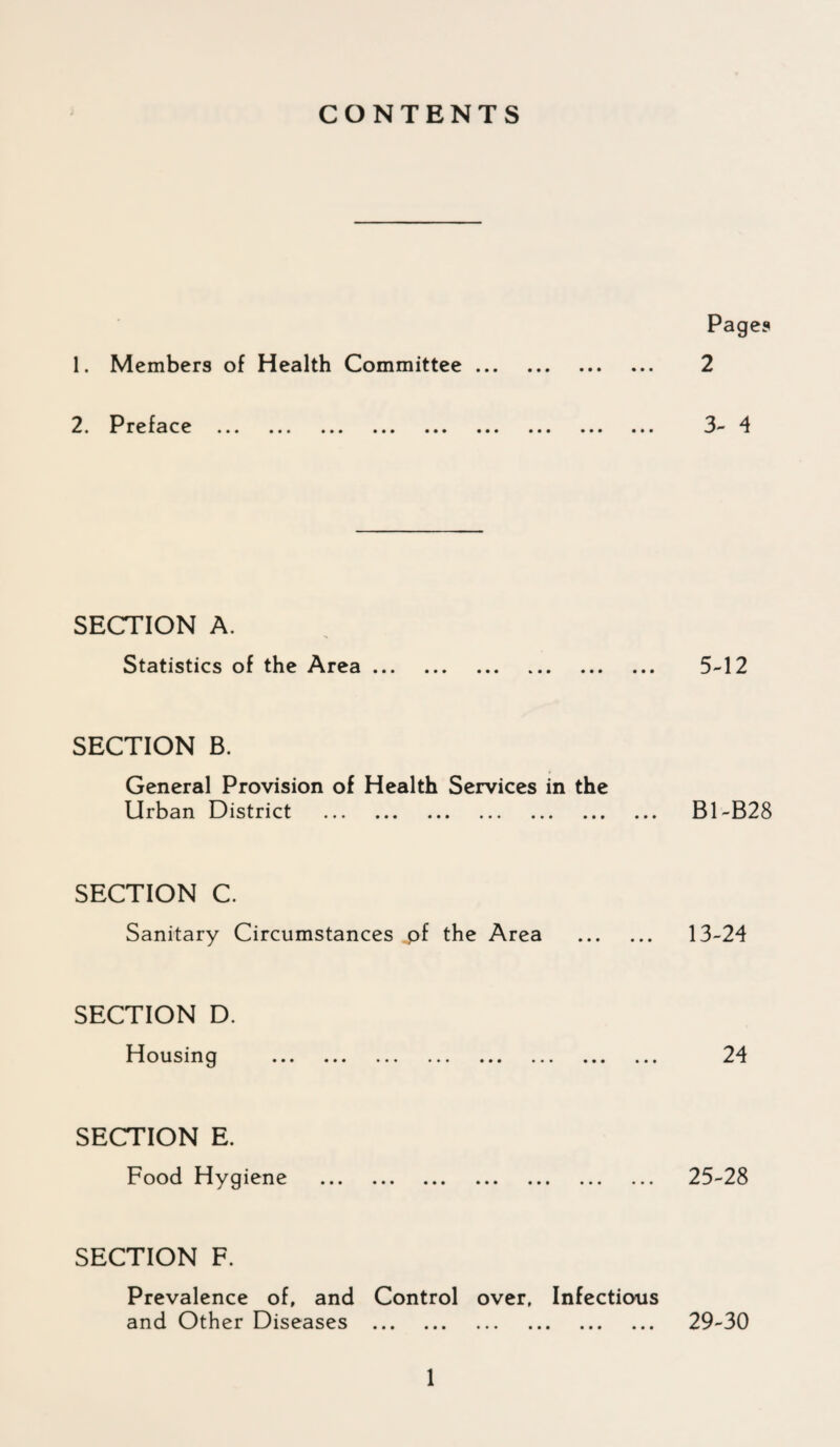 CONTENTS 1. Members of Health Committee ... 2. Preface . SECTION A. Statistics of the Area ... SECTION B. General Provision of Health Services in the Urban District . SECTION C. Sanitary Circumstances pf the Area SECTION D. Housing SECTION E. Food Hygiene SECTION F. Prevalence of, and Control over. Infections and Other Diseases . Pages 2 3- 4 5-12 B1-B28 13-24 24 25-28 29-30