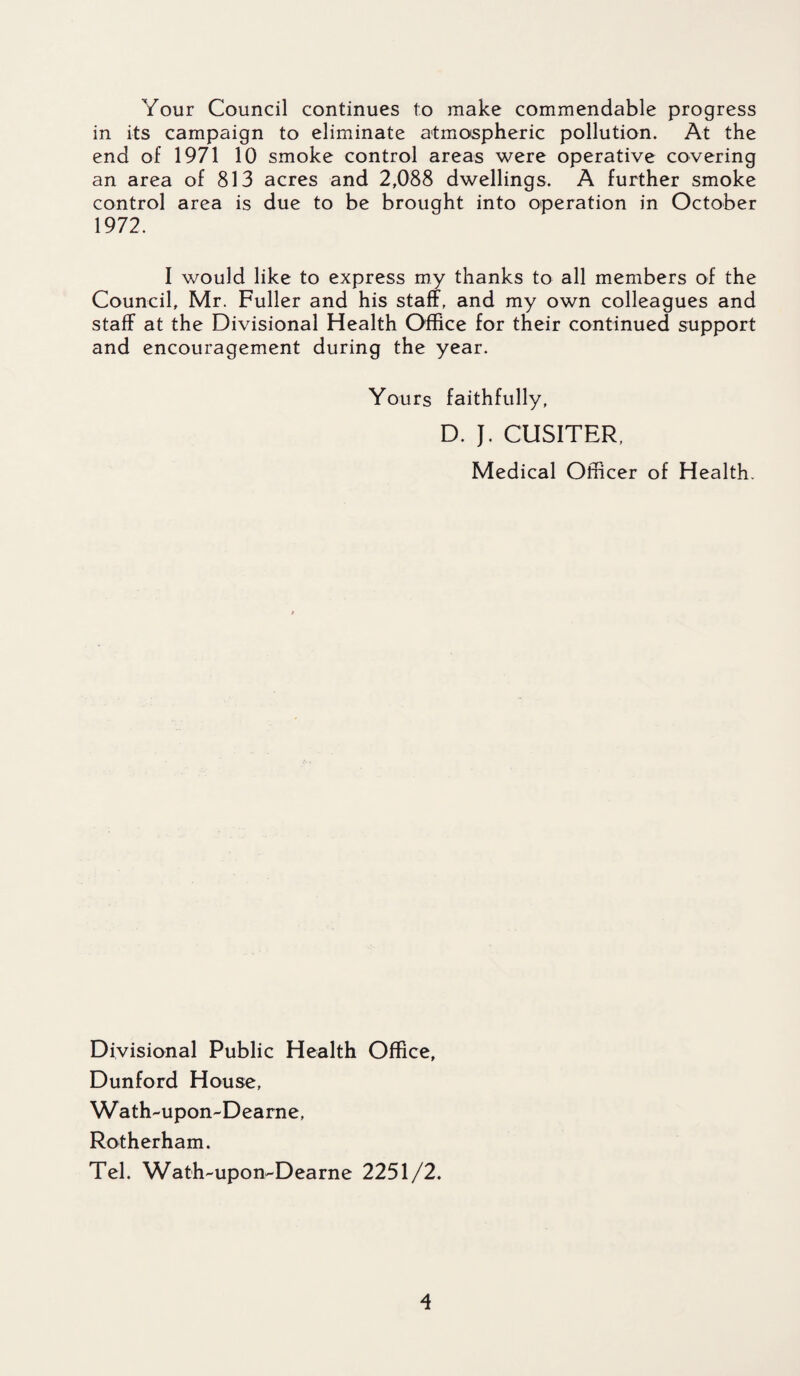 Your Council continues to make commendable progress in its campaign to eliminate atmospheric pollution. At the end of 1971 10 smoke control areas were operative covering an area of 813 acres and 2,088 dwellings. A further smoke control area is due to be brouqht into operation in October 1972. I would like to express my thanks to all members of the Council, Mr. Fuller and his staff, and my own colleagues and staff at the Divisional Health Office for their continued support and encouragement during the year. Yours faithfully, D. J. CUSITER, Medical Officer of Health. Divisional Public Health Office, Dunford House, Wath-upon-Dearne, Rotherham. Tel. Wath-upon^Dearne 2251/2.