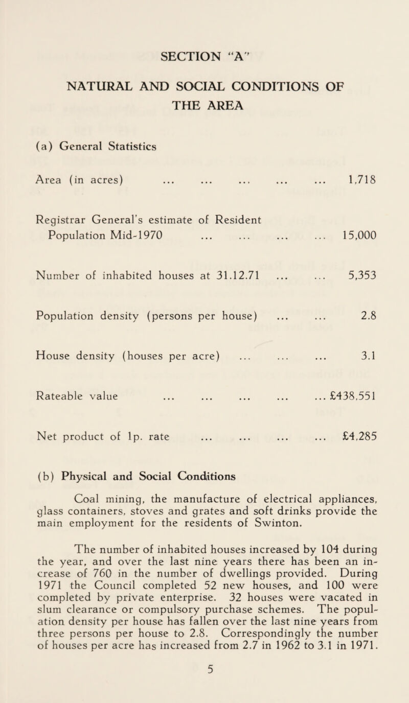 SECTION “A NATURAL AND SOCIAL CONDITIONS OF THE AREA (a) General Statistics Area (in acres) 1718 Registrar General’s estimate of Resident Population Mid-1970 ... ... ... ... 15,000 Number of inhabited houses at 31.12.71 ... ... 5,353 Population density (persons per house) ... ... 2.8 House density (houses per acre) ... ... ... 3.1 Rateable value ... ... ... ... ... £438,551 Net product of lp. rate ... ... ... ... £4,285 (b) Physical and Social Conditions Coal mining, the manufacture of electrical appliances, glass containers, stoves and grates and soft drinks provide the main employment for the residents of Swinton. The number of inhabited houses increased by 104 during the year, and over the last nine years there has been an in¬ crease of 760 in the number of dwellings provided. During 1971 the Council completed 52 new houses, and 100 were completed by private enterprise. 32 houses were vacated in slum clearance or compulsory purchase schemes. The popul¬ ation density per house has fallen over the last nine years from three persons per house to 2.8. Correspondingly the number of houses per acre has increased from 2.7 in 1962 to 3.1 in 1971.