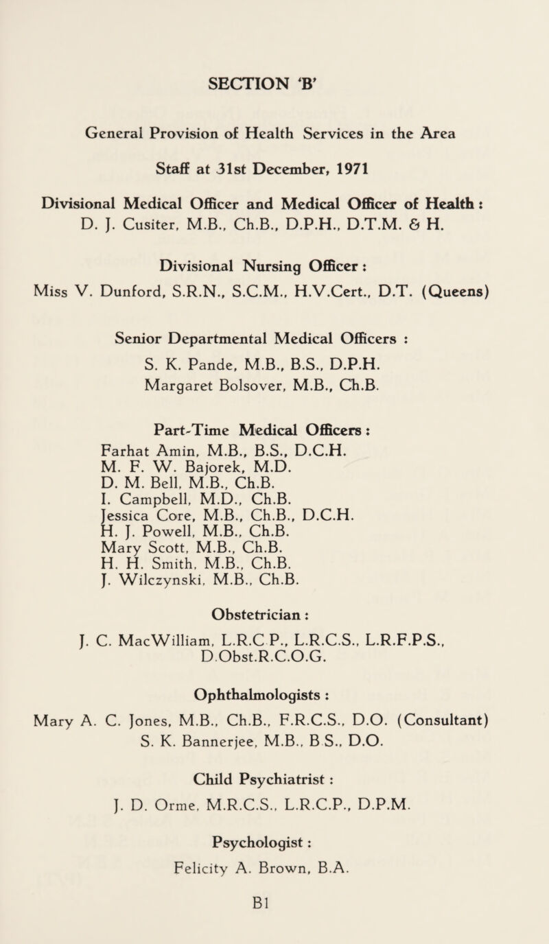 SECTION B' General Provision of Health Services in the Area Staff at 31st December, 1971 Divisional Medical Officer and Medical Officer of Health: D. J. Cusiter, M.B., Ch.B., D.P.H., D.T.M. & H. Divisional Nursing Officer: Miss V. Dunford, S.R.N., S.C.M., H.V.Cert., D.T. (Queens) Senior Departmental Medical Officers : S. K. Pande, M.B., B.S., D.P.H. Margaret Bolsover, M.B., Ch.B. Part-Time Medical Officers: Farhat Amin, M.B., B.S., D.C.H. M. F. W. Bajorek, M.D. D. M. Bell, M.B., Ch.B. I. Campbell, M.D., Ch.B. Jessica Core, M.B., Ch.B., D.C.H. H. J. Powell, M.B., Ch.B. Mary Scott, M.B., Ch.B. H. H. Smith, M.B., Ch.B. J. Wilczynski, M.B., Ch.B. Obstetrician: J. C. MacWilliam, L.R.C P., L.R.C.S., L.R.F.P.S., DObst.R.C.O.G. Ophthalmologists : Mary A. C. Jones, M.B., Ch.B., F.R.C.S., D.O. (Consultant) S. K. Bannerjee, M.B., B S., D.O. Child Psychiatrist : J. D. Orme, M.R.C.S.. L.R.C.P., D.P.M. Psychologist: Felicity A. Brown, B.A. B1