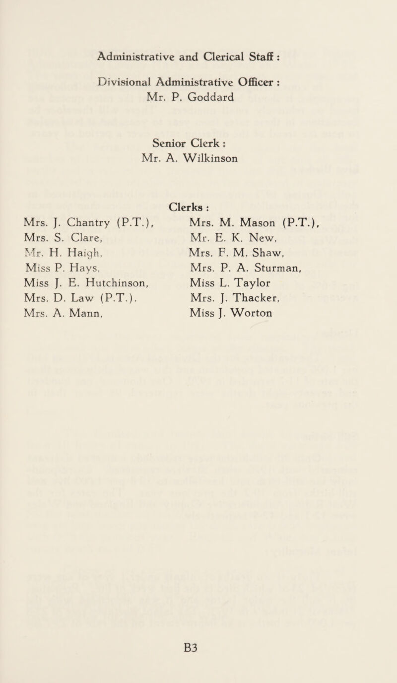 Administrative and Clerical Staff : Divisional Administrative Officer : Mr. P. Goddard Senior Clerk: Mr. A. Wilkinson Mrs. J. Chantry (P.T.), Mrs. S. Clare, Mr. H. Haigh, Miss P. Hays. Miss J. E. Hutchinson, Mrs. D. Law (P.T.). M rs. A. Mann. Clerks : Mrs. M. Mason (P.T.), Mr. E. K. New, Mrs. F. M. Shaw, Mrs. P. A. Sturman, Miss L. Taylor Mrs. }. Thacker, Miss J. Worton B3