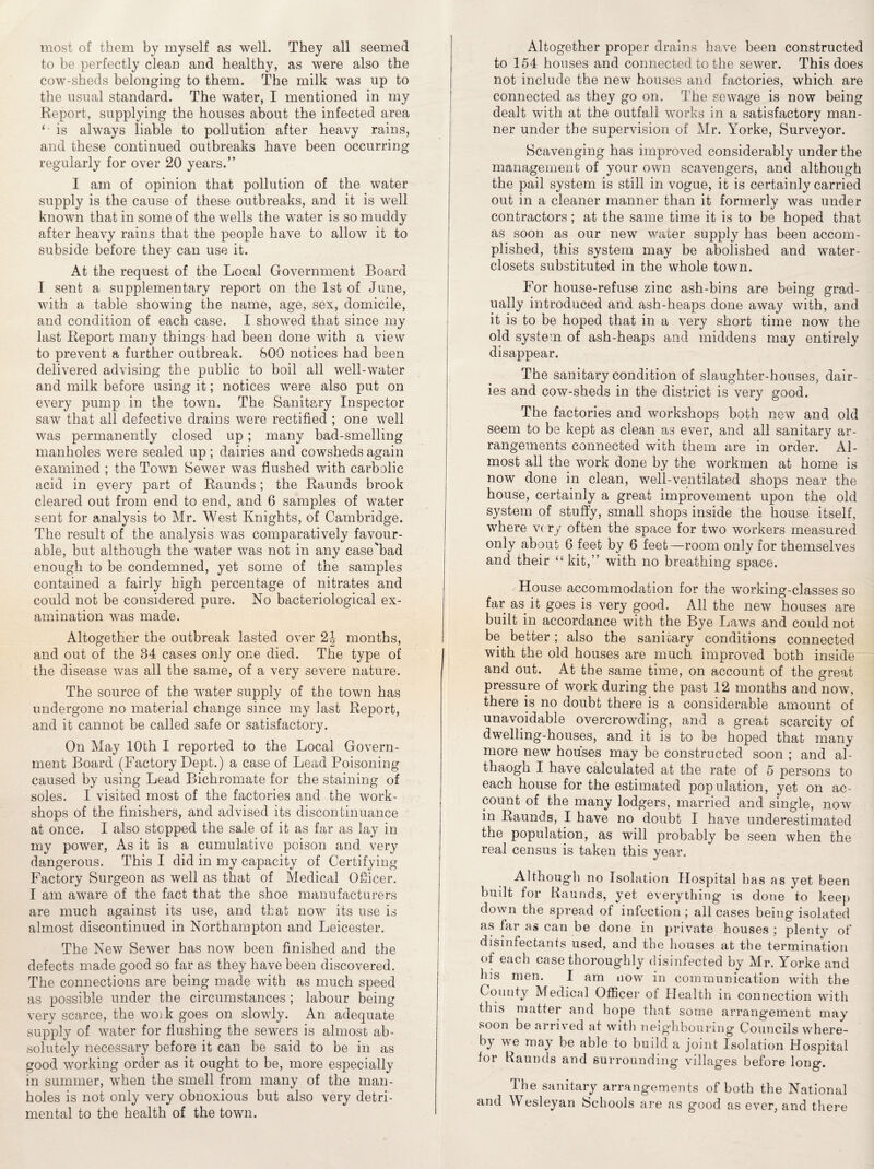 most of them by myself as well. They all seemed to be perfectly clean and healthy, as were also the cow-sheds belonging to them. The milk was up to the usual standard. The water, I mentioned in my Report, supplying the houses about the infected area is always liable to pollution after heavy rains, and these continued outbreaks have been occurring regularly for over 20 years.” I am of opinion that pollution of the water supply is the cause of these outbreaks, and it is well known that in some of the wells the water is so muddy after heavy rains that the people have to allow it to subside before they can use it. At the request of the Local Government Board I sent a supplementary report on the 1st of June, with a table showing the name, age, sex, domicile, and condition of each case. I showed that since my last Report many things had been done with a view to prevent a further outbreak. 800 notices had been delivered advising the public to boil all well-water and milk before using it; notices were also put on every pump in the town. The Sanitary Inspector saw that all defective drains were rectified ; one well was permanently closed up; many bad-smelling manholes were sealed up; dairies and cowsheds again examined ; the Town Sewer was flushed with carbolic acid in every part of Raunds ; the Raunds brook cleared out from end to end, and 6 samples of water sent for analysis to Mr. West Knights, of Cambridge. The result of the analysis was comparatively favour¬ able, but although the water was not in any case'bad enough to be condemned, yet some of the samples contained a fairly high percentage of nitrates and could not be considered pure. No bacteriological ex¬ amination was made. Altogether the outbreak lasted over 2J months, and out of the 34 cases only one died. The type of the disease was all the same, of a very severe nature. The source of the water supply of the town has undergone no material change since my last Report, and it cannot be called safe or satisfactory. On May 10th I reported to the Local Govern¬ ment Board (Factory Dept.) a case of Lead Poisoning caused by using Lead Bichromate for the staining of soles. I visited most of the factories and the work¬ shops of the finishers, and advised its discontinuance at once. I also stopped the sale of it as far as lay in my power, As it is a cumulative poison and very dangerous. This I did in my capacity of Certifying Factory Surgeon as well as that of Medical Officer. I am aware of the fact that the shoe manufacturers are much against its use, and that now its use is almost discontinued in Northampton and Leicester. The New Sewer has now been finished and the defects made good so far as they have been discovered. The connections are being made with as much speed as possible under the circumstances ; labour being very scarce, the woik goes on slowly. An adequate supply of water for flushing the sewers is almost ab¬ solutely necessary before it can be said to be in as good working order as it ought to be, more especially in summer, when the smell from many of the man¬ holes is not only very obnoxious but also very detri¬ mental to the health of the town. Altogether proper drains have been constructed to 154 houses and connected to the sewer. This does not include the new houses and factories, which are connected as they go on. The sewage is now being dealt with at the outfall works in a satisfactory man¬ ner under the supervision of Mr. Yorke, Surveyor. Scavenging has improved considerably under the management of your own scavengers, and although the pail system is still in vogue, it is certainly carried out in a cleaner manner than it formerly was under contractors ; at the same time it is to be hoped that as soon as our new water supply has been accom¬ plished, this system may be abolished and water- closets substituted in the whole town. For house-refuse zinc ash-bins are being grad¬ ually introduced and ash-heaps done away with, and it is to be hoped that in a very short time now the old system of ash-heaps and middens may entirely disappear. The sanitary condition of slaughter-houses, dair¬ ies and cow-sheds in the district is very good. The factories and workshops both new and old seem to be kept as clean as ever, and all sanitary ar¬ rangements connected with them are in order. Al¬ most all the work done by the workmen at home is now done in clean, well-ventilated shops near the house, certainly a great improvement upon the old system of stuffy, small shops inside the house itself, where very often the space for two workers measured only about 6 feet by 6 feet—room only for themselves and their “kit,” with no breathing space. House accommodation for the working-classes so far as it goes is very good. All the new houses are built in accordance with the Bye Laws and could not be better; also the sanitary conditions connected with the old houses are much improved both inside and out. At the same time, on account of the great pressure of work during the past 12 months and now, there is no doubt there is a considerable amount of unavoidable overcrowding, and a great scarcity of dwelling-houses, and it is to be hoped that many more new houses may be constructed soon ; and al- thaogh I have calculated at the rate of 5 persons to each house for the estimated population, yet on ac¬ count of the many lodgers, married and single, now in Raunds, I have no doubt I have underestimated the population, as will probably be seen when the real census is taken this year. Although no Isolation Hospital has as yet been built for Raunds, yet everything is done to keep down the spread of infection ; all cases being isolated as far as can be done in private houses ; plenty of disinfectants used, and the houses at the termination of each case thoroughly disinfected by Mr. Yorke and his men. I am now in communication with the County Medical Officer of Health in connection with this matter and hope that some arrangement may soon be arrived at with neighbouring Councils where¬ by we may be able to build a joint Isolation Hospital for Raunds and surrounding villages before long. The sanitary arrangements of both the National and Wesleyan Schools are as good as ever, and there