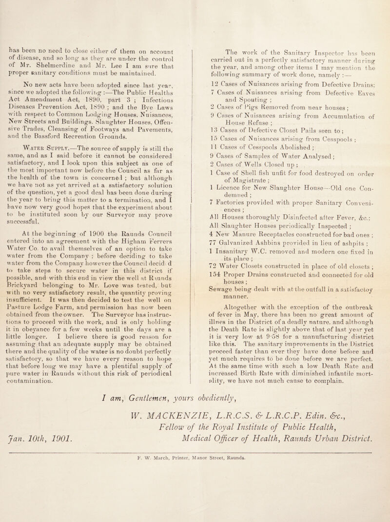 of disease, and so long as they are under the control of Mr. Shelmerdine and Mr. Lee I am sure that proper sanitary conditions must be maintained. No new acts have been adopted since last year, since we adopted the following :—The Public Healths Act Amendment Act, 1890, part 3 ; Infectious I) iseases Prevention Act, 1890 ; and the Bye Laws with respect to Common Lodging Houses, Nuisances, New Streets and Buildings. Slaughter Houses. Offen¬ sive Trades, Cleansing of Footways and Pavements, and the Bassford Recreation Grounds. Water Supply.—The source of supply is still the same, and as I said before it cannot be considered satisfactory, and I look upon this subject as one of the most important now before the Council as far as the health of the town is concerned ; but althouo’h we have not as yet arrived at a satisfactory solution of the question, yet a good deal has been done during the year to bring this matter to a termination, and I have now very good hopes that the experiment about to be instituted soon by our Surveyor may prove successful. At the beginning of 1900 the Raunds Council entered into an agreement with the Higham Ferrers Water Co. to avail themselves of an option to take water from the Company ; before deciding to take water from the Company however the Council decide d to take steps to secure water in this district if possible, and with this end in view the well at Raunds Brickyard belonging to Mr. Love was tested, but with no very satisfactory result, the quantity proving insufficient. It was then decided to test the well on Pasture Lodge Farm, and permission has now been obtained from the owner. The Surveyor has instruc¬ tions to proceed with the work, and is only holding it in obeyance for a few weeks until the days are a little longer. I believe there is good reason for assuming that an adequate supply may be obtained there and the quality of the water is no doubt perfectly satisfactory, so that we have every reason to hope that before long we may have a plentiful supply of pure water in Raunds without this risk of periodical contamination. The work of the Sanitary Inspector has been carried out in a perfectly satisfactory manner during the year, and among other items I may mention the following summary of work done, namely : — 12 Cases of Nuisances arising from Defective Drains; 7 Cases of Nuisances arising from Defective Eaves and Spouting ; 2 Cases of Pigs Removed from near houses ; 9 Cases of Nuisances arising from Accumulation of House Refuse ; 1 3 Cases of Defective Closet Pails seen to ; 15 Cases of Nuisances arising from Cesspools ; 11 Cases of Cesspools Abolished ; 9 Cases of Samples of Water Analysed; 2 Cases of Wells Closed up ; 1 Case of Shell fish unfit for food destroyed on order of Magistrate ; 1 Licence for New Slaughter House—Old one Con¬ demned ; 7 Factories provided with proper Sanitary Conveni¬ ences ; All Houses thoroughly Disinfected after Fever, &c.; All Slaughter Houses periodically Inspected ; 4 New Manure Receptacles constructed for bad ones ; 77 Galvanized Ashbins provided in lieu of ashpits ; 1 Insanitary W.C. removed and modern one fixed in its place ; 72 Water Closets constructed in place of old closets , 154 Proper Drains constructed and connected for old houses; Sewage being dealt with at the outfall in a satisfactoy manner. Altogether with the exception of the outbreak of fever in May, there has been no great amount of illnes in the District of a deadly nature, and although the Death Rate is slightly above that of last year yet it is very low at 9-58 for a manufacturing district like this. The sanitary improvements in the District proceed faster than ever they have done before and yet much requires to be done before we are perfect. At the same time with such a low Death Rate and increased Birth Rate with diminished infantile mort¬ ality, we have not much cause to complain. I am, Gentlemen, yours obediently, W. MACKENZIE, L.R.C.S. & L.R.C.P. Edin. &c., Fellow of the Royal Institute of Public Health, Jan. 10th, 1901. Medical Officer of Health, Raunds Urban District. F. W. March, Printer, Manor Street, Raunds.