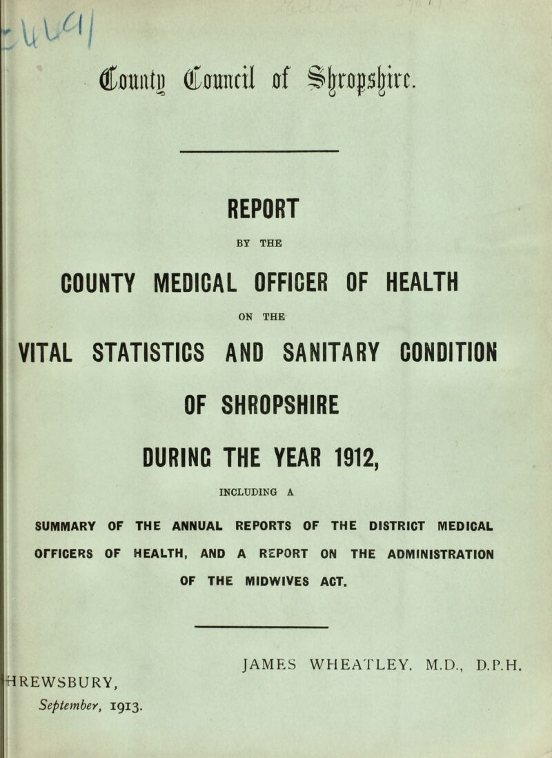 / Count!) Council of ^|rop|irc. REPORT BY THE COUNTY MEDICAL OFFICER OF HEALTH ON THE VITAL STATISTICS AND SANITARY CDNDITION OF SHROPSHIRE DURINC THE YEAR 1912, INCLUDING A SUMMARY OF THE ANNUAL REPORTS OF THE DISTRICT MEDICAL OFFICERS OF HEALTH, AND A REPORT ON THE ADMINISTRATION OF THE MIDWIVES ACT.