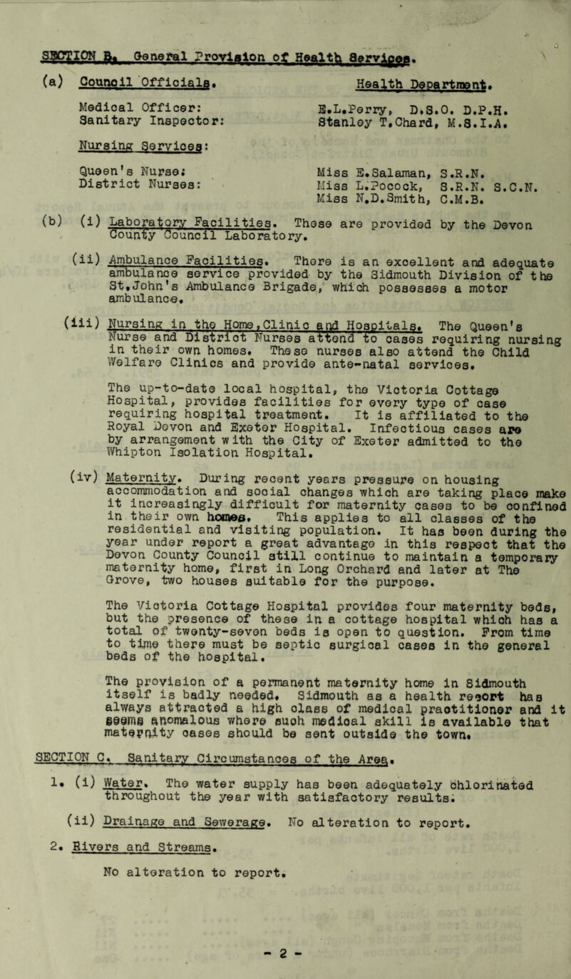 0 Health Department* Medical Officer: E.L.Perry, D.S.O. D.P.H Stanley T.Chard, M.8.I.A Sanitary Inspector: Nursing Services: Queen's Nurse: Miss E.Salaman, S.R.N. Miss L.Pocock, S.R.N. S.C.N. Miss N.D.Smith, C.M.B. District Nurses: (b) (i) Laboratory Facilities. These are provided by the Devon County Council Laboratory. (ll) Ambulance Facilities. There is an excellent and adequate ambulance service provided by the Sidmouth Division of the St.John’s Ambulance Brigade, which possesses a motor ambulance. (iii) Nursing in the Home,Clinic and Hospitals. The Queen's Nurse and District Nurses attend to cases requiring nursing in their own homes. These nurses also attend the Child Welfare Clinics and provide ante-natal services. The up-to-date local hospital, the Victoria Cottage Hospital, provides facilities for every type of case requiring hospital treatment. It is affiliated to the Royal Devon and Exeter Hospital. Infectious cases ape by arrangement with the City of Exeter admitted to the Whipton Isolation Hospital. (iv) Maternity. During recent years pressure on housing accommodation and social changes which are taking place make it increasingly difficult for maternity cases to be confined in their own homes. This applies to all classes of the residential and visiting population. It has been during the year under report a great advantage in this respect that the Devon County Council still continue to maintain a temporary maternity home, first in Long Orchard and later at The Grove, two houses suitable for the purpose. The Victoria Cottage Hospital provides four maternity beds, but the presence of these in a cottage hospital which has a total of twenty-seven beds is open to question. Prom time to time there must be septic surgical cases in the general beds of the hospital. The provision of a permanent maternity home in Sidmouth itself is badly needed. Sidmouth as a health resort has always attracted a high olass of medical practitioner and it §@em@ anomalous where such medical skill is available that maternity oases should be sent outside the town* SECTION C. Sanitary Circumstances of the Area. !• (i) Water. The water supply has been adequately bhlorinated throughout the year with satisfactory results. (ii) Drainage and Sewerage. No alteration to report. 2. Rivers and Streams. No alteration to report.