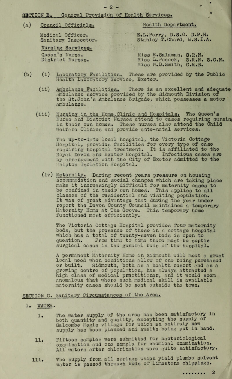 9 SECTION B* Gonoral Provision of Hoalth Sorvicos. Hoalth Department. E.L.Pcrry, D.S.O. D.P.H. Stanley T.Chard, M.S.I.A. Miss E.Salaman, S.R.N. Miss L.Pocock, S. R. N. S•C•N• Miss N.D.Smith, C.M.B. (b) (i) Laboratory Facilities. These are provided by the Public Health laboratory Service, Exeter. (ii) Ambulance Facilities. There is an excellent and adequate ambulance service provided by the Sidmouth Division of tho St.John’s Ambulance Brigade, which possesses a motor ambulance. (iii) Nursing in the Home,Clinic and Hospitals. Tho Queen's Nurse and District Nursos attend to cases requiring nursing in their own homes. These nursos also attend tho Child Welfare Clinics and provide ante-natal services. Tho up-to-date local hospital, tho Victoric Cottage Hospital, providos facilities for every typo of case requiring hospital treatment. It is affiliated to tho Royal Devon and Exeter Hospital. Infoctious casos are by arrangement with tho City of Exeter admittod to tho ,/hipton Isolation Hospital. (iv) Matornity. During recent years pressure on housing accommodation and social changes which are taking place make it increasingly difficult for maternity cases to be confined in their own homes. This applies to all classes of the residential and visiting population. It was of great advantage that during tho year under report the Devon County Council maintained a temporary Maternity Homo at Tho Grove. This temporary homo functioned most efficiently. Tho Victoria Cottage Hospital providos four matornity bods, but the prosenco of those in a cottago hospital which has a total of twonty-sovon bods is open to question. From time to time thore must bo septic surgical casos in tho genoral beds of tho hospital. A pormanont Matornity Homo in Sidmouth will moot a groat local ncod whon conditions allow of one being purchased or built. Sidmouth, both as a hoalth rosort and as a growing contro of population, has always attracted a high class of modical practitioner, and it would soom anomalous that whoro such modical skill is available matornity casos should bo sent outside tho town. SECTION C. Sanitary Circumstances of the Area. 1. WATER. 1, The water supply of the area has been satisfactory in both quantity and quality, excepting the supply of Salcombe Regis villago for which an entirely new supply has boon planned and awaits being put in hand. 11. Fifteen samplos were submitted for bacteriological examination and one sample for chomical examination. All waters after chlorination wore quite satisfactory. 111. Tho supply from all springs which yield plumbo solvent water is passed through bods of limestone chippings. (a) Council Officials. Modical Officor. Sanitary Inspector. Nursing Services. Queen’s Nurse. District Nurses. 2