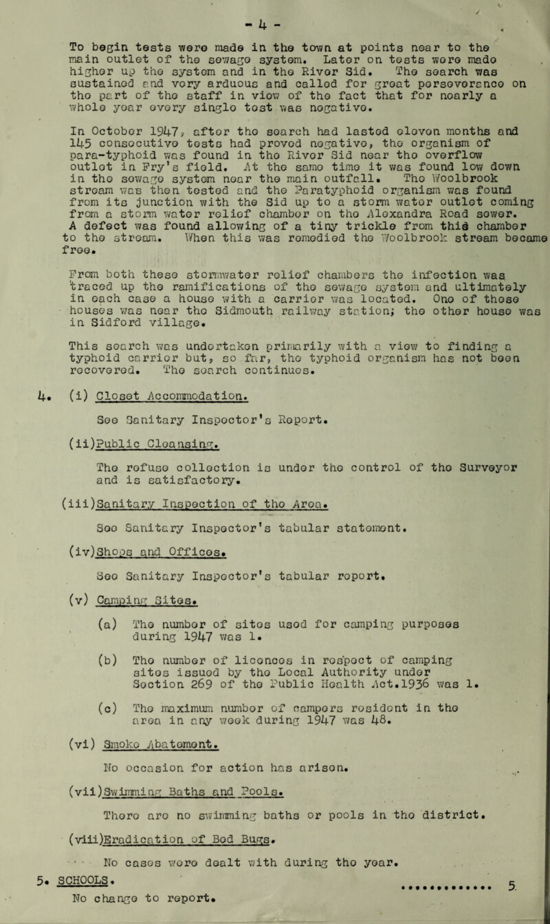 / - 4 - . To begin tests were made in the town at points near to the main outlet of the sewage system. Later on tests wore mado higher up the system and in the River Sid. The search was sustained and very arduous and callod for groat porsovorcnco on tho part of the staff in view of the fact that for noarly a whole year every single tost was negative. In October 1947? aftor tho search had lasted olovon months and 145 consocutivo tests had proved negative, tho organism of para-typhoid was found in tho Rivor Sid near tho overflow outlot in Pry’s field, /it the same time it was found low down in tho sowago system near the main outfall. Tho Woolbrook stream was then tested and the Paratyphoid organism was found from its junction with the Sid up to a storm water outlot coming from a storm water relief chamber on tho .Alexandra Road sower. A defect was found allowing of a tiny trickle from thid chamber to tho stream. When this was remedied the Woolbrook stream became free. ' r ; Prom both these stormwater relief chambers tho infection was 'traced up the ramifications of tho sewage system and ultimately in each case a house with a carrier was located. Ono of those houses was near tho Sidmouth railway station; tho other houso was in Sidford village. This search was undertaken primarily with a view to finding a typhoid carrier but, so far, tho typhoid organism has not boon recovered. Tho search continues. 4. (i) Closet Accommodation. Soo Sanitary Inspector’s Report. (ii)Public Cloansing. Tho refuse collection is under the control of tho Surveyor and is satisfactory. (iii)Sanitary Inspection of tho Area. Soo Sanitary Inspector’s tabular statement. (iv) Shops and Offices* Soo Sanitary Inspector’s tabular report. (v) Camping Sites. (a) Tho numbor of sitos usod for camping purposes during 1947 was 1. (b) Tho number of liconcos in ros'poct of camping sitos issuod by tho Local Authority under Section 269 of tho Public Health Act.1936 was 1. (c) Tho maximum numbor of campers rosidont in tho area in any week during 1947 was 48* (vi) Smoko Abatement. No occasion for action has arisen. (vil)Swimming Baths and Pools. Thoro arc no swimming baths or pools in tho district. (viii)Eradication of Bod Bugs. • ■ No cases woro dealt with during tho year. 5. SCHOOLS. c No change to report.