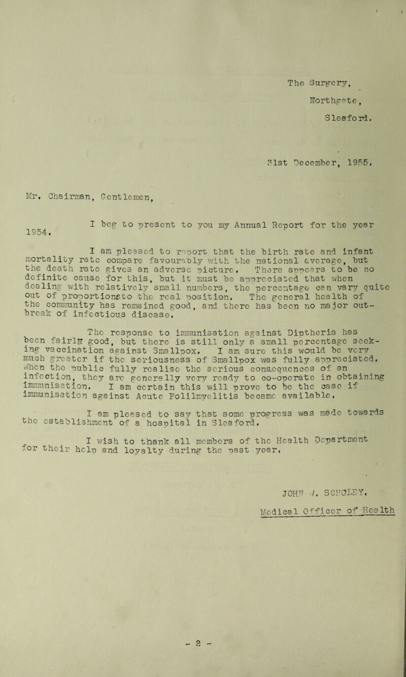 r f The Surgery, Worthgate, Sleaford, 31st December, 1955, Mr. Chairman, Gentlemen, I beg to uresent to you my Annual Report for the year 1954, I am pleased to report that the birth rate and infant mortality rate compare favourably with the national average, but the death rate gives an adverse picture, There arrears to be no definite cause for this., but it must be appreciated that when dealing with relatively small numbers, the percentage can vary quite out of proportionato the real position, The general health of the community has remained good, and there has been no major out¬ break of infectious disease. The response to immunisation against Diptheria has been fairly good, but there is still only a small percentage seek¬ ing vaccination against Smallpox, I am sure this would be very much greater if the seriousness of Smallpox was fully appreciated, Mhcn the public fully realise the serious consequences of an infection, they arc generally very ready to co-operate in obtaining immunisation. I am certain this will prove to be the case if immunisation against Acute Polilmyelitis became available, I am pleased to say that some progress was made towards the establishment of a hospital in Sleaford. I wish to thank all members of the Health Department for their help and loyalty during the nast year, JOHF SC FOLEY, Medical Officer of Health