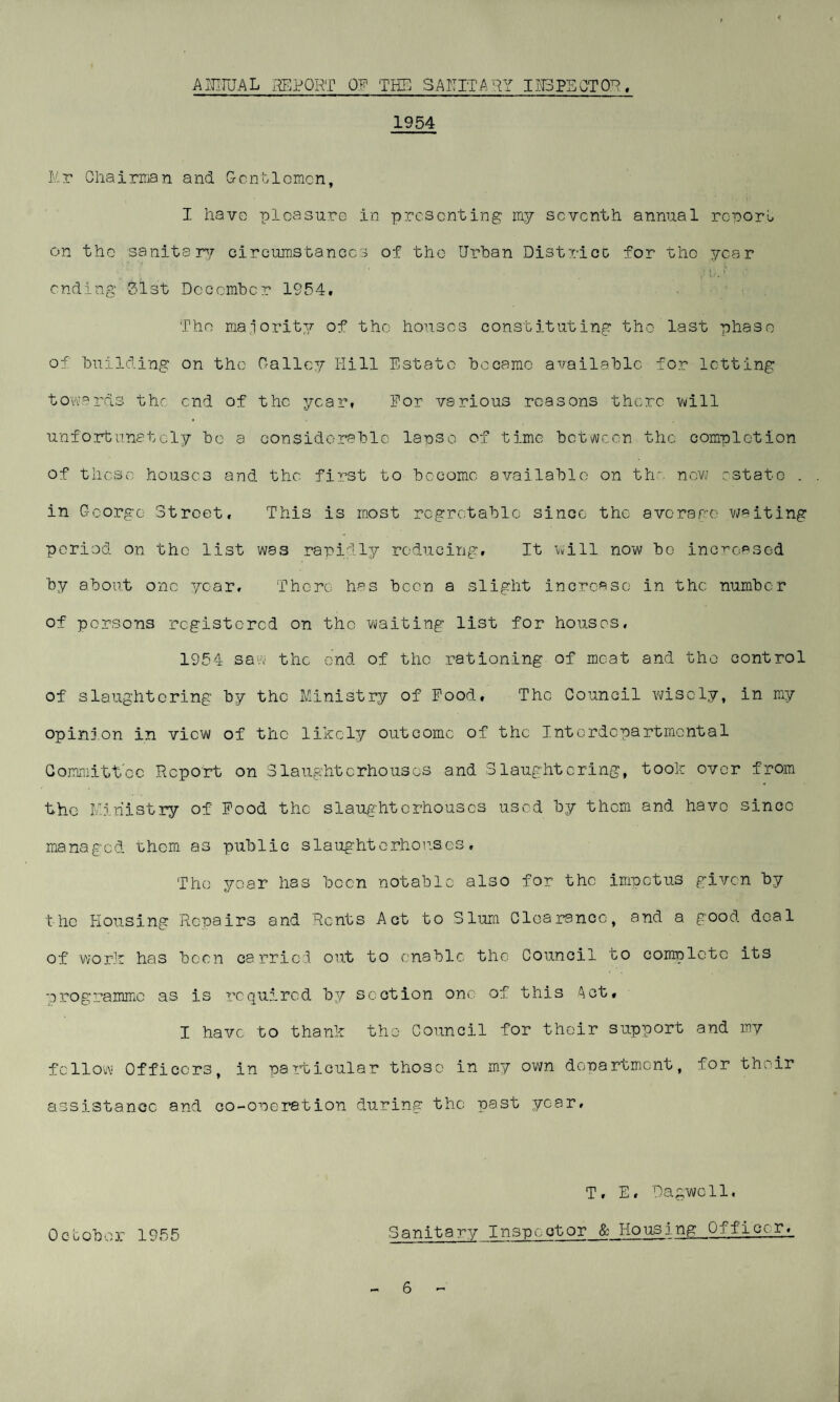 ANNUAL REPORT OF THE SANITARY I IB PE CT OR. 1954 Hr Chairman and Gentlemen, I have pleasure in presenting my seventh annual report on the sanitary circumstances of the Urban District for the year ending 31 st December 1954. The majority of the houses constituting the last phase of building on the 0-alley Hill Estate became available for letting towards the end of the year. For various reasons there will unfortunately be a considerable lapse of time between the completion of these houses and the first to become available on the now estate . in George Street, This is most regrotablc since the average waiting period on the list was rapidly reducing. It will now bo increased by about one year. There has been a slight increase in the number of persons registered on the waiting list for houses, 1954 saw the end of the rationing of meat and the control of slaughtering by the Ministry of Pood, The Council wisely, in my opinion in view of the likely outcome of the Interdepartmental Committee Report on Slaughterhouses and Slaughtering, took over from the Ministry of Pood the slaughterhouses used by them and have since managed them as public slaughterhouses, The year has been notable also for the impetus given by the Housing Repairs and Rents Act to Slum Clearance, and a good deal of work has been carried out to enable the Council to complete its programme as is required by section one of this Act, I have to thank the Council for their support and my fellow Officers, in particular those in my own department, for their assistance and co-operation during the past year. October 1955 T, E, Dagwcll. Sanitary _ I n sp c, ot or & Ho us i ng Officer,