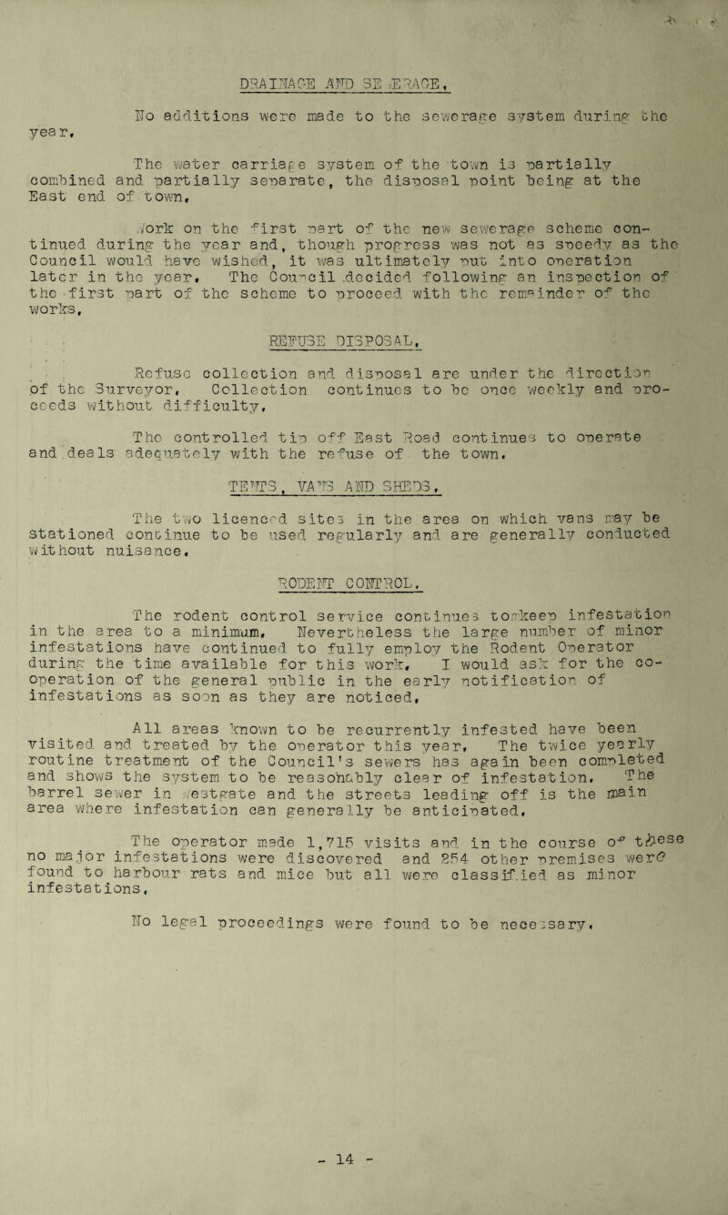 D'RAIEAC-E AND SEWERAGE, IIo additions were made to the sewerage system during the yea r, The ’water carriage system of the town is partially combined and partially sera rate, the disposal point being at the East end of.town, Pork on the ^irst part of the new sewerage scheme con¬ tinued during the year and, though progress was not as speedy as the Council would have wished, it was ultimately nut into operation later in the year. The Council .decided following an inspection of the first part of the scheme to proceed with the remainder o^ the works, REFUSE DISPOSAL, Refuse collection and disposal are under the direction of the Surveyor, Collection continues to be once weekly and ero- ceeds without difficulty. The controlled tip off East Road continues to operate and'deals adequately with the refuse of the town. TEET3 , VATT3 A ED SHEDS, The two licenced sites in the area on which vans may be stationed continue to be used regularly and are generally conducted w it hout nuisance. ROPE IE? C PETROL, The rodent control service continues tomkeep infestation in the area to a minimum, nevertheless the large number of minor infestations have continued to fully employ the Rodent Operator during the time available for this work, I would ask for the co¬ operation of the general public in the early notification of infestations as soon as they are noticed. All areas known to be recurrently infested have been visited and treated by the operator this year. The twice yearly routine treatment of the Council's sewers has again been completed and shows the system to be reasonably clear of infestation, ‘Ph0 barrel sewer in Pestgate and the streets leading off is the main area where infestation can generally be anticipated. The operator made 1,715 visits and in the course o^ t#030 no major infestations were discovered and 254 other premises were? found to harbour rats and mice but all were classified as minor infestations, ITo legal proceedings were found to be necessary.