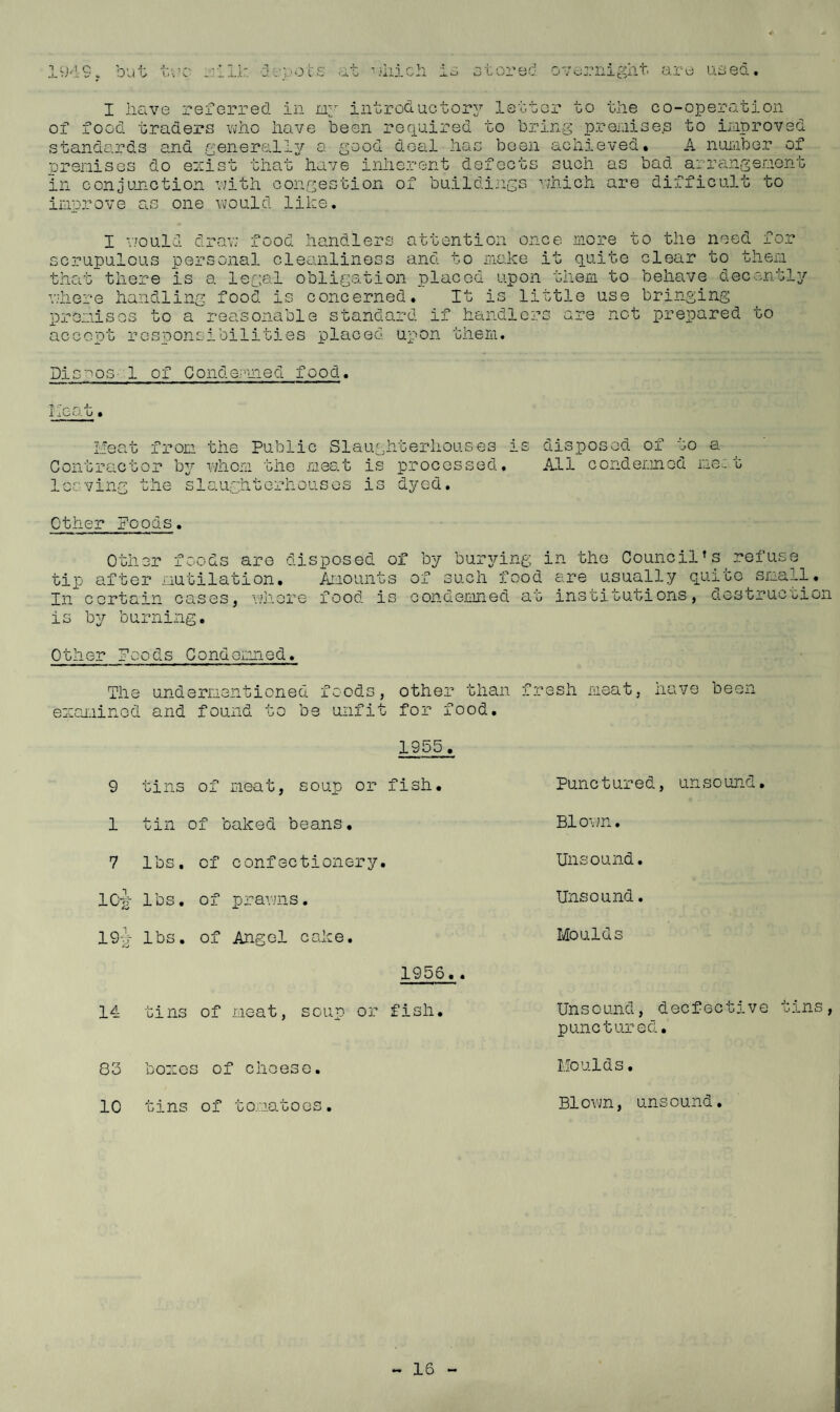 I have referred in lay introductorj’' lattor to the co-operation of food traders vhno have been reqaired to bring prer.iise.s to iraproved standards and generallj^ a good deal has been achieved. A nui-iber of prenises do eozist thathave inherent defects such as bad arrangenont in conjunction v;ith congestion of buildings vjhich are difficult to innrove as one would like. I v/ould drav; food handlers attention once more to the need for scrupulous personal cleanliness and to inake it quite clear to theni that there is a legal obligation placed upon them to behave decently'’ '■'here handling food is concerned. It is little use bringing premises to a reasonable standard if handlers are not prepared to accent responsibilities placed upon them. Dis^-' os- 1 of Conde.'-'ined food. T*, ^ .L i aOf.l U iieat from the Public Slaughterhouses is Contractor b3. whom the meat is processed, lecving the slaughterhouses is dj^ed. disposed of to a A11 c ond eim cd net Other Foods. tip In c Other foods are after mutilation ortain cases, wh disposed of , Amounts ere food is by bur37’ing in the Council’s refuse of such food ere usually quite snail, condemned at institutions, destruction is b3r burning. Other Foods Condemned. The undermentioned foods, eozaninod and found to be unfit other than fresh meat for food. have been 1955. 9 tins of meat, soup or fish. Punctured, unsound. 1 tin of baked beans. Blown. 7 lbs, of confectionery. Unsound, IC-i^ lbs. of prawns. Unsound. 19i- lbs. of Angel cake. Moulds 1956.. 14 tins of meat, soup or fish. Unsound, decfective punctured. 8o boros of cheese. Moulds. 10 tins of to.iatoos. Blovm, unsound.