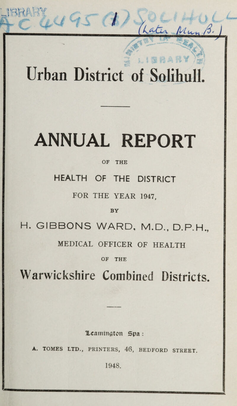 ».r-ii>wwr iL^ \ II / i-r. s. I _wmammm^ T ; *{< _, Urban District of Solihull. ANNUAL REPORT OF THE HEALTH OF THE DISTRICT FOR THE YEAR 1947, BY H. GIBBONS WARD, M.D., D.P.H., MEDICAL OFFICER OF HEALTH OF THE Warwickshire Combined Districts. ILcanitnaton Spa : A. TOMES LTD., PRINTERS, 46, BEDFORD STREET. 1948.