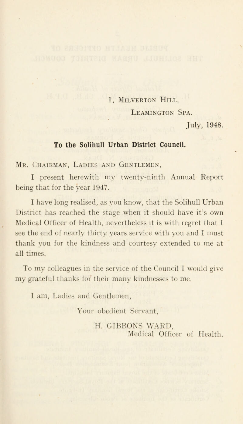 Leamington Spa. July, 1948. To the Solihull Urban District Council. Mr. Chairman, Ladies and Gentlemen, I present herewith my twenty-ninth Annual Report being that for the year 1947. I have long realised, as \'ou know, that the .Solihull Urban District has reached the stage when it should have it’s own Medical Officer of Health, nevertheless it is with regret that I see the end of nearly thirty years service with you and I must thank you for the kindness and courtesy extended to me at all times. To my colleagues in the service of the Council 1 would give my grateful thanks for their many kindnesses to me. I am, Ladies and Gentlemen, Your obedient Servant, H. GIBBONS WARD, Medical Officer of Health.