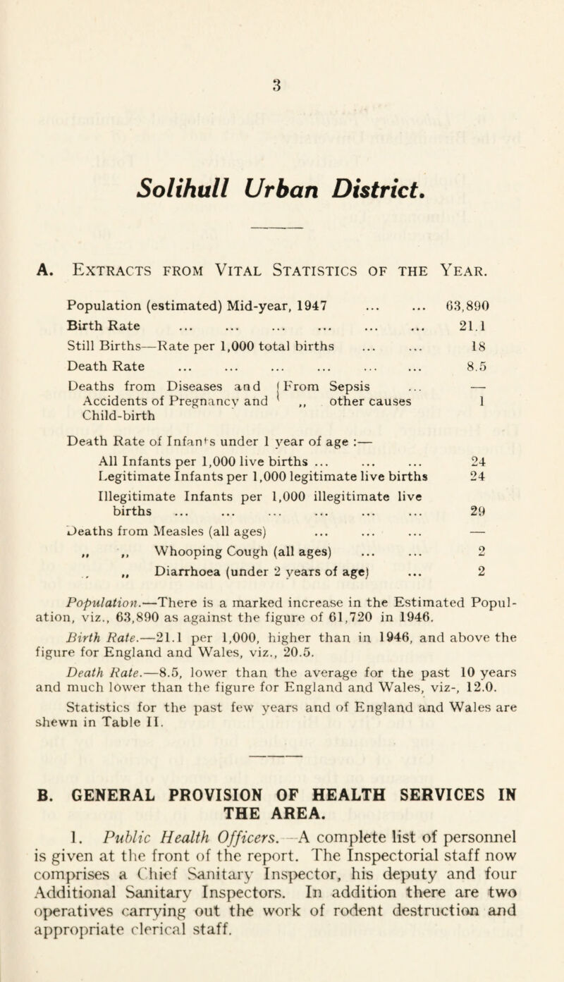 Solihull Urban District. A. Extracts from Vital Statistics of the Year. Population (estimated) Mid-year, 1947 Birth Rate Still Births—Rate per 1,000 total births Death Rate Deaths from Diseases and (From Sepsis Accidents of Pregnancy and ' ,, other causes Child-birth 63,890 21.1 18 8.5 1 Death Rate of Infants under 1 year of age :— All Infants per 1,000 live births ... I.egitimate Infants per 1,000 legitimate live births Illegitimate Infants per 1,000 illegitimate live births ... ... ... ... ... ... Deaths from Measles (all ages) ,, ,, Whooping Cough (all ages) „ Diarrhoea (under 2 years of age) 24 24 29 2 2 Population.—There is a marked increase in the Estimated Popul¬ ation, viz., 63,890 as against the figure of 61,720 in 1946. Birth Rate.—21.1 per 1,000, higher than in 1946, and above the figure for England and Wales, viz., 20.5. Death Rate.—8.5, lower than the average for the past 10 years and much lower than the figure for England and Wales, viz-, 12.0. Statistics for the past few years and of England and Wales are shewn in Table II. B. GENERAL PROVISION OF HEALTH SERVICES IN THE AREA. 1. Public Health Officers.—A complete list of personnel is given at tlie front of the report. The Inspectorial staff now comprises a Cliief Sanitary Inspector, his deputy and four .Additional Sanitary Inspectors. In addition there are two operatives carrying out the work of rodent destructiim and appropriate clerical staff.