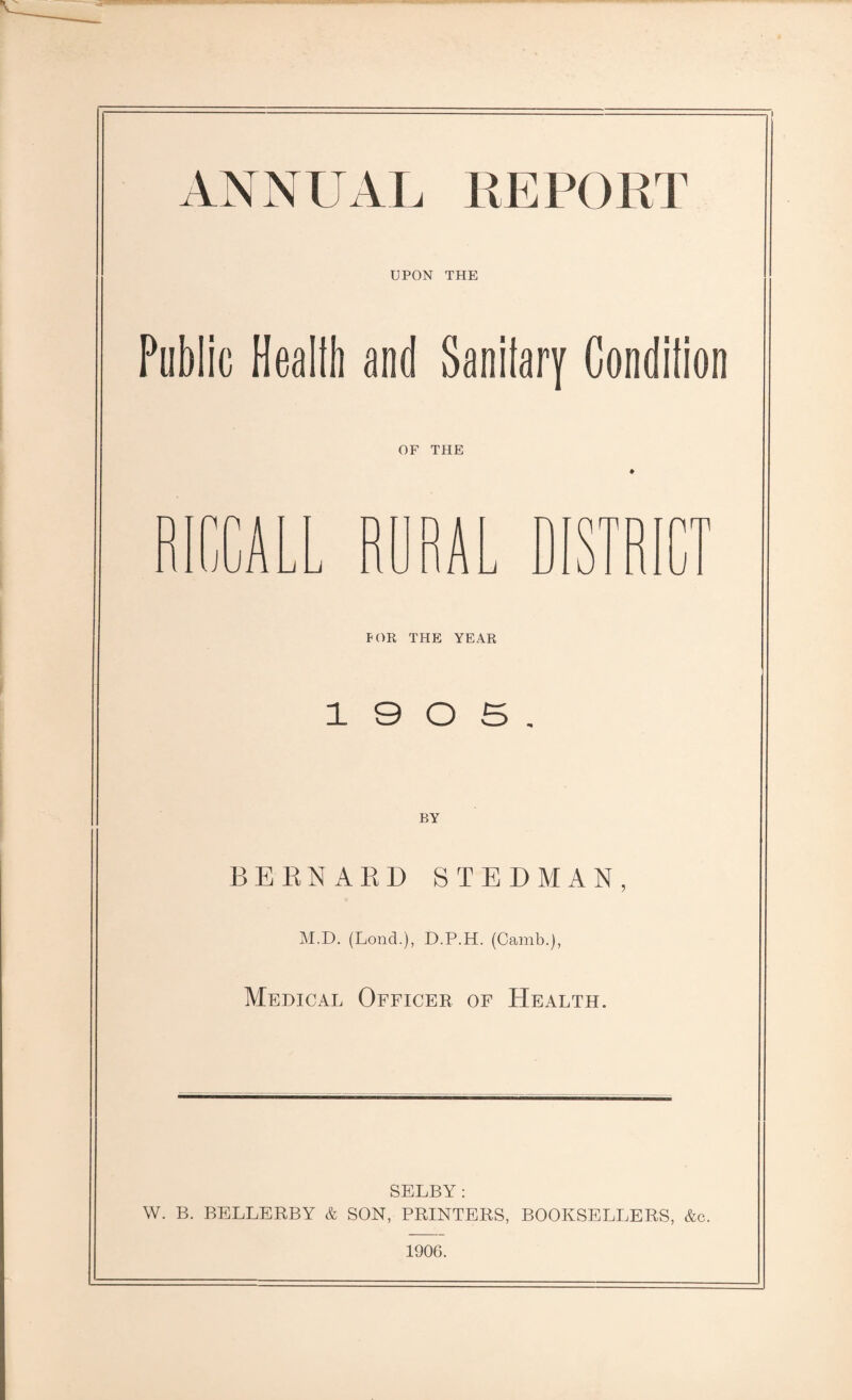 ANNUAL REPORT UPON THE Public Health and Sanitary Condition OF THE FOR THE YEAR 1 9 0 5. BY BERNARD STEDMAN, M.D. (Lond.), D.P.H. (Camb.), Medical Officer of Health. SELBY: W. B. BELLERBY & SON, PRINTERS, BOOKSELLERS, &c. 1906.