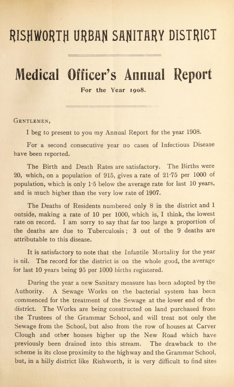 RISHWORTH URBAN SANITARY DISTRICT Medical Officer’s Annual Report For the Year 1908. Gentlemen, I beg to present to you my Annual Report for the year 1908. For a second consecutive year no cases of Infectious Disease have been reported. The Birth and Death Rates are satisfactory. The Births were 20, which, on a population of 915, gives a rate of 21*75 per 1000 of population, which is only 1*5 below the average rate for last 10 years, and is much higher than the very low rate of 1907. The Deaths of Residents numbered only 8 in the district and 1 outside, making a rate of 10 per 1000, which is, I think, the lowest rate on record. I am sorry to say that far too large a proportion of the deaths are due to Tuberculosis; 3 out of the 9 deaths are attributable to this disease. It is satisfactory to note that the Infantile Mortality for the year is nil. The record for the district is on the whole good, the average for last 10 years being 95 per 1000 births registered. During the year a new Sanitary measure has been adopted by the Authority. A Sewage Works on the bacterial system has been commenced for the treatment of the Sewage at the lower end of the district. The Works are being constructed on land purchased from the Trustees of the Grammar School, and will treat not only the Sewage from the School, but also from the row of houses at Carver Clough and other houses higher up the New Road which have previously been drained into this stream. The drawback to the scheme is its close proximity to the highway and the Grammar School, but, in a hilly district like Rishworth, it is very difficult to find sites
