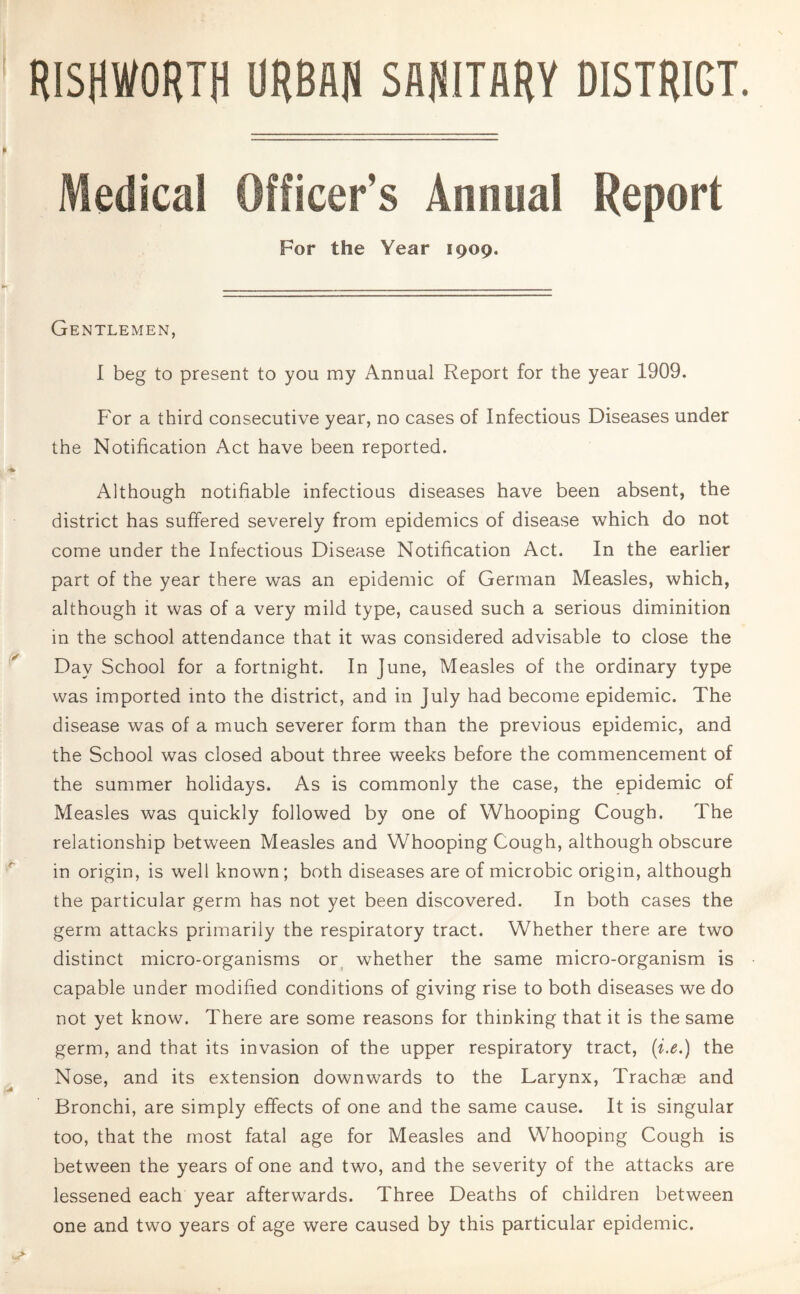 RISHWORTH URBAN SANITARY DISTRICT. Medical Officer's Annual Report For the Year 1909. Gentlemen, I beg to present to you my Annual Report for the year 1909. For a third consecutive year, no cases of Infectious Diseases under the Notification Act have been reported. Although notifiable infectious diseases have been absent, the district has suffered severely from epidemics of disease which do not come under the Infectious Disease Notification Act. In the earlier part of the year there was an epidemic of German Measles, which, although it was of a very mild type, caused such a serious diminition in the school attendance that it was considered advisable to close the Day School for a fortnight. In June, Measles of the ordinary type was imported into the district, and in July had become epidemic. The disease was of a much severer form than the previous epidemic, and the School was closed about three weeks before the commencement of the summer holidays. As is commonly the case, the epidemic of Measles was quickly followed by one of Whooping Cough. The relationship between Measles and Whooping Cough, although obscure in origin, is well known; both diseases are of microbic origin, although the particular germ has not yet been discovered. In both cases the germ attacks primarily the respiratory tract. Whether there are two distinct micro-organisms or whether the same micro-organism is capable under modified conditions of giving rise to both diseases we do not yet know. There are some reasons for thinking that it is the same germ, and that its invasion of the upper respiratory tract, (i.e.) the Nose, and its extension downwards to the Larynx, Trachse and Bronchi, are simply effects of one and the same cause. It is singular too, that the most fatal age for Measles and Whooping Cough is between the years of one and two, and the severity of the attacks are lessened each year afterwards. Three Deaths of children between one and two years of age were caused by this particular epidemic.