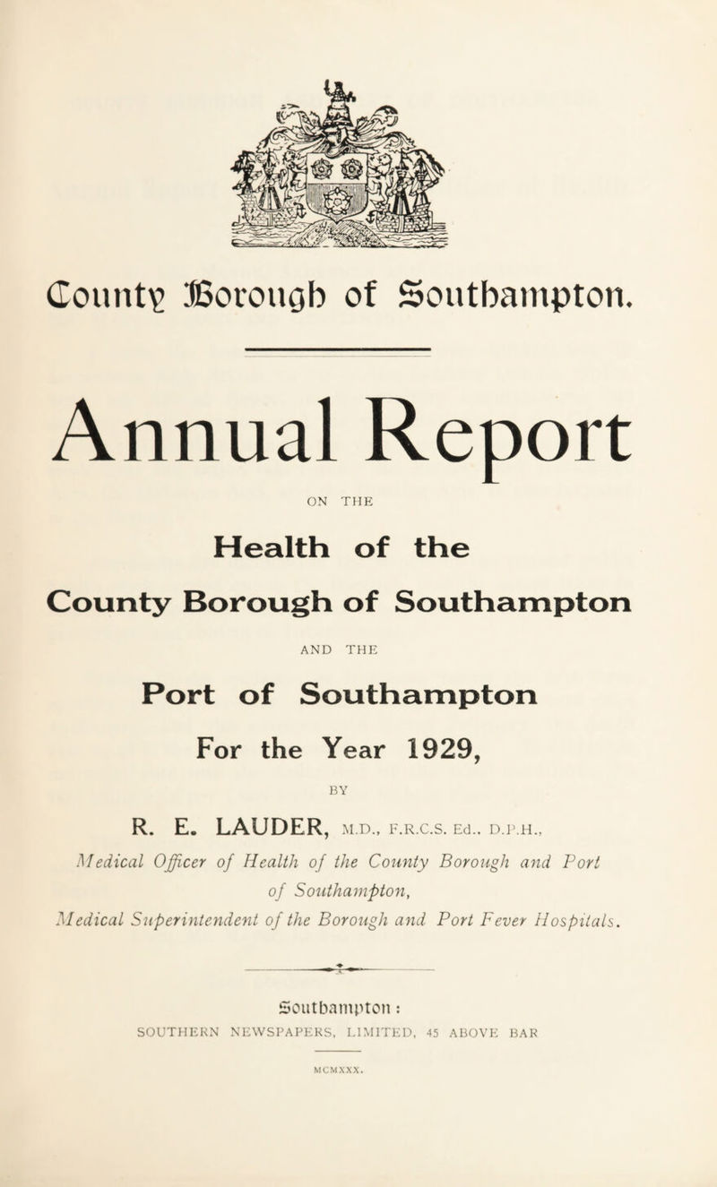 Annual Report ON THE Health of the County Borough of Southampton AND THE Port of Southampton For the Year 1929, BY R. E. LAUDER, M.D., F.R.C.S. Ed., D.P.H., Medical Officer of Health of the County Borough and Port of Southampton, Medical Superintendent of the Borough and Port Fever Hospitals. Southampton: SOUTHERN NEWSPAPERS, LIMITED, 45 ABOVE BAR