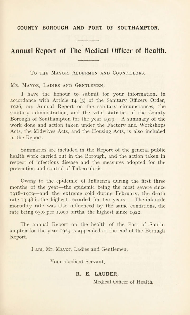 Annual Report of The Medical Officer of Health. To the Mayor, Aldermen and Councillors. Mr. Mayor, Ladies and Gentlemen, I have the honour to submit for your information, in accordance with Article 14 (3) of the Sanitary Officers Order, 1926, my Annual Report on the sanitary circumstances, the sanitary administration, and the vital statistics of the County Borough of Southampton for the year 1929. A summary of the work done and action taken under the Factory and Workshops Acts, the Midwives Acts, and the Housing Acts, is also included in the Report. Summaries are included in the Report of the general public health work carried out in the Borough, and the action taken in respect of infectious disease and the measures adopted for the prevention and control of Tuberculosis. Owing to the epidemic of Influenza during the first three months of the year—the epidemic being the most severe since 1918-1919—and the extreme cold during February, the death rate 13.48 is the highest recorded for ten years. The infantile mortality rate was also influenced by the same conditions, the rate being 63.6 per 1,000 births, the highest since 1922. The annual Report on the health of the Port of South¬ ampton for the year 1929 is appended at the end of the Borough Report. I am, Mr. Mayor, Ladies and Gentlemen, Your obedient Servant, R. E. LAUDER, Medical Officer of Health.