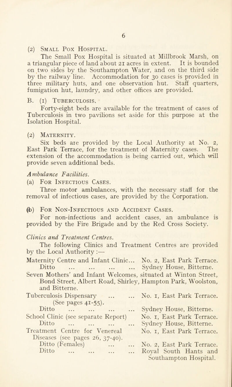 (2) Small Pox Hospital. The Small Pox Hospital is situated at Millbrook Marsh, on a triangular piece of land about 21 acres in extent. It is bounded on two sides by the Southampton Water, and on the third side by the railway line. Accommodation for 30 cases is provided in three military huts, and one observation hut. Staff quarters, fumigation hut, laundry, and other offices are provided. B. (1) Tuberculosis. Forty-eight beds are available for the treatment of cases of Tuberculosis in two pavilions set aside for this purpose at the Isolation Hospital. (2) Maternity. Six beds are provided by the Local Authority at No. 2, East Park Terrace, for the treatment of Maternity cases. The extension of the accommodation is being carried out, which will provide seven additional beds. Ambulance Facilities. (a) For Infectious Cases. Three motor ambulances, with the necessary staff for the removal of infectious cases, are provided by the Corporation. <*>) For Non-Infectious and Accident Cases. For non-infectious and accident cases, an ambulance is provided by the Fire Brigade and by the Red Cross Society. Clinics and Treatment Centres. The following Clinics and Treatment Centres are provided by the Local Authority :— Maternity Centre and Infant Clinic... No. 2, East Park Terrace. Ditto ... ... ... ... Sydney House, Bitterne. Seven Mothers' and Infant Welcomes, situated at Winton Street, Bond Street, Albert Road, Shirley, Hampton Park, Woolston, and Bitterne. Tuberculosis Dispensary (See pages 41-55)- I—1111 o ... ... ... School Clinic (see separate Report) Ditto Treatment Centre for Venereal Diseases (see pages 26, 37-40). Ditto (Females) Ditto No. 1, East Park Terrace. Sydney House, Bitterne. No. 1, East Park Terrace. Sydney House, Bitterne. No. 1, East Park Terrace. No. 2, East Park Terrace. Royal South Hants and Southampton Hospital.