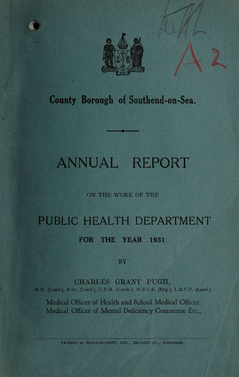 I * County Borough of Southend-on-Sea. ♦ ANNUAL REPORT ON THE WORK OF THE PUBLIC HEALTH DEPARTMENT FOR THE YEAR 1931 BY CHARLES GRANT PUGH, M.D. (Lond.), B.Sc. (Lond.), D.P.H. (Camb.), M.R.C.S. (Eng.), L.R.C.P. (Loud,) Medical Officer of Health and School Medical Officer. Medical Officer of Mental Deficiency Committee Etc., PRINTED BY NEALE-HUGGETT, LTD., HEYGATE AY., SOUTHEND