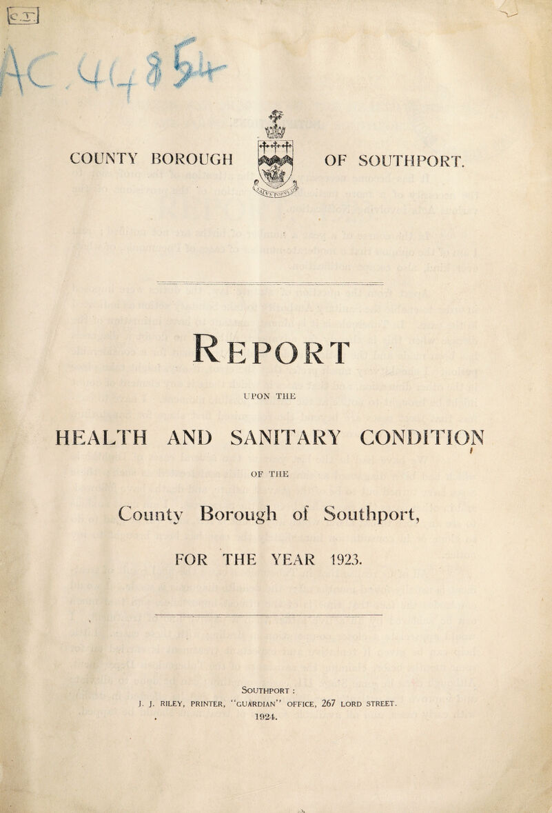 COUNTY BOROUGH OF SOUTHPORT. Repo rt UPON THE HEALTH AND SANITARY CONDITION County Borough of Southport, FOR THE YEAR 1923. Southport: J. J. RILEY, PRINTER, “GUARDIAN” OFFICE, 267 LORD STREET.