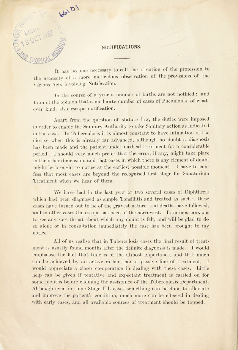 notifications. ^1 It lias become necessary to call the attention of the profession to the necessity of a more meticulous observation of the provisions of the various Acts involving Notification. In the course of a year a number of births are not notified ; and I am of the opinion that a moderate number of cases of Pneumonia, of what¬ ever kind, also escape notification. Apart from the question of statute law, the duties were imposed in order to enable the Sanitary Authority to take Sanitary action as indicated in the case. In Tuberculosis it is almost constant to have intimation of the disease when this is already far advanced, although no doubt a diagnosis has been made and the patient under medical treatment for a considerable period. I should very much prefer that the error, if any, might take place in the other dimension, and that cases in which there is any element ol doubt might be brought to notice at the earliest possible moment. I have to con¬ fess that most cases are beyond the recognised first stage lor Sanatorium Treatment when we hear of them. We have had in the last year or two several cases of Diphtheria which had been diagnosed as simple Tonsillitis and treated as such ; these cases have turned out to be of the gravest nature, and deaths have followed, and in other cases the escape has been of the narrowest. I am most anxious to see any sore throat about which any doubt is felt, and will be glad to do so alone or in consultation immediately the case has been brought to my notice. All of us realise that in Tuberculosis cases the final result of treat¬ ment is usually found months after the definite diagnosis is made. I would emphasise the fact that time is of the utmost importance, and that much can be achieved by an active rather than a passive line of treatment. I would appieciate a closer co-operation in dealing with these cases. Little help can be given if tentative and expectant treatment is carried on lor some months before claiming the assistance of the Tuberculosis Department. Although even in some Stage III. cases something can be done to alleviate and improve the patient’s condition, much more can be effected in dealing with early cases, and all available sources of treatment should be tapped.