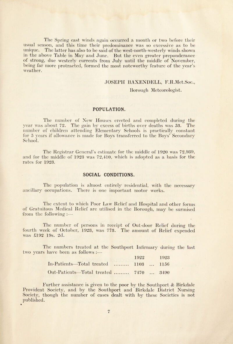 The Spring east winds again occurred a month or two before their usual season, and this time their predominance was so excessive as to be unique. The latter has also to be said of the west-north-westerly winds shown in the above Table in May and June. But the even greater preponderance of strong, due westerly currents from July until the middle of November, being far more protracted, formed the most noteworthy feature of the year’s weather. JOSEPH BANENDELL, F.R.Met.Soc., Borough Meteorologist. POPULATION. The number of New Houses erected and completed during the vear was about 72. The gain by excess of births over deaths was 53. The number of children attending Elementary Schools is practically constant for 5 years if allowance is made for Boys transferred to the Boys’ Secondary School. The Registrar General’s estimate for the middle of 1920 was 72,939, and for the middle of 1923 was 72,410, which is adopted as a basis for the rates for 1923. SOCIAL CONDITIONS. The population is almost entirely residential, with the necessary ancillary occupations. There is one important motor works. The extent to which Poor Law Relief and Hospital and other forms of Gratuitous Medical Relief are utilised in the Borough, may be surmised from the following :—- o The number of persons in receipt of Out-door Relief during the fourth week of October, 1923, Avas 773. The amount of Relief expended was £192 19s. 2d. The numbers treated at the Southport Infirmary during the last two years have been as follows - 1922 1923 In-Patients—Total treated . 1103 ... 115G Out-Patients—Total treated . 7470 ... 3490 Further assistance is given to the poor by the Southport & Birkdale Provident Society, and by the Southport and Birkdale District Nursing Society, though the number of cases dealt with by these Societies is not published.
