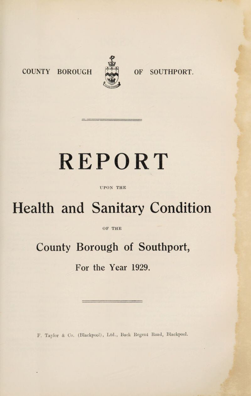COUNTY BOROUGH OF SOUTHPORT. REPORT UPON THE Health and Sanitary Condition OF THE County Borough of Southport, For the Year 1929. F. Taylor & Co. (Blackpool), Ltd., Back Regent Road, Blackpool.